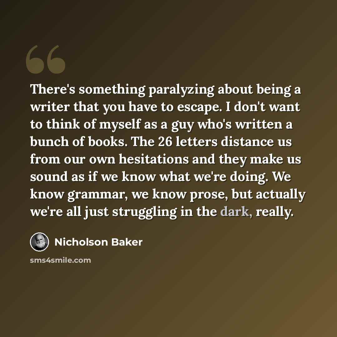 “There's something paralyzing about being a writer that you have to escape. I don't want to think of myself as a guy who's written a bunch of books. The 26 letters distance us from our own hesitations and they make us sound as if we know what we're doing. We know grammar, we know prose, but…” quote by Nicholson Baker