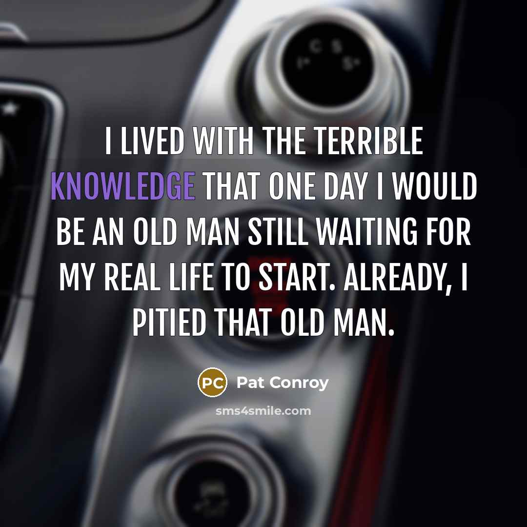“I lived with the terrible knowledge that one day I would be an old man still waiting for my real life to start. Already, I pitied that old man.” quote by Pat Conroy