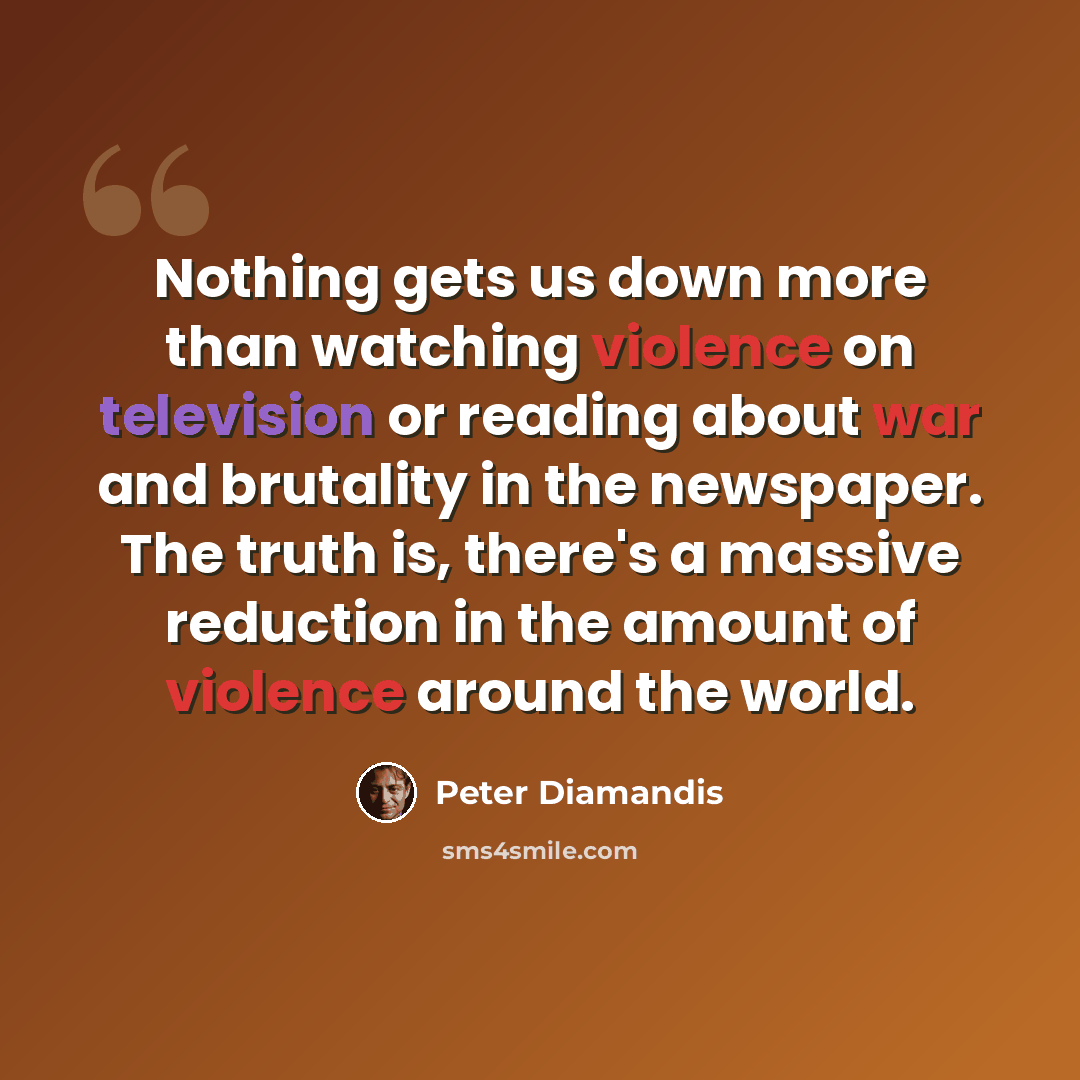 “Nothing gets us down more than watching violence on television or reading about war and brutality in the newspaper. The truth is, there's a massive reduction in the amount of violence around the world.” quote by Peter Diamandis