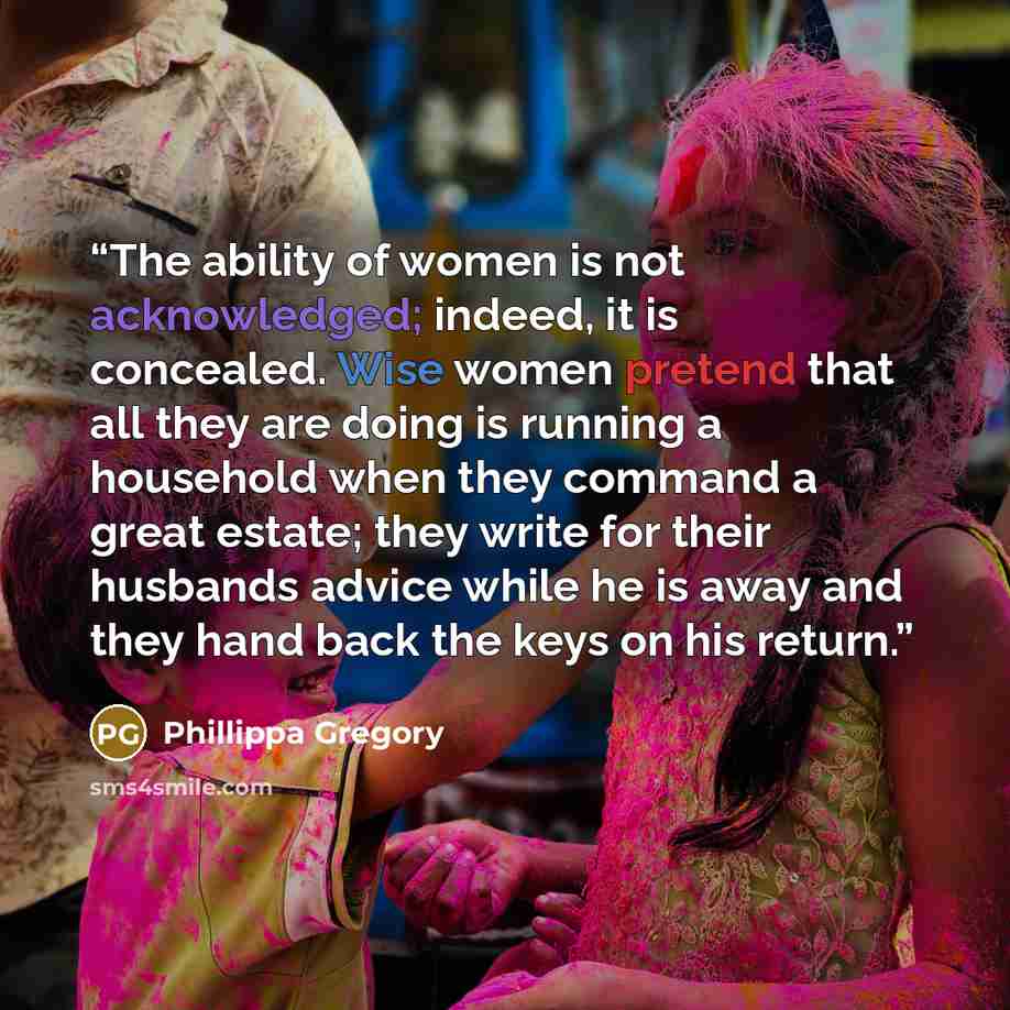 “The ability of women is not acknowledged; indeed, it is concealed. Wise women pretend that all they are doing is running a household when they command a great estate; they write for their husbands advice while he is away and they hand back the keys on his return.” quote by Phillippa Gregory