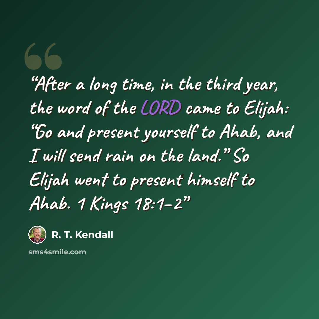 “After a long time, in the third year, the word of the LORD came to Elijah: “Go and present yourself to Ahab, and I will send rain on the land.” So Elijah went to present himself to Ahab. 1 Kings 18:1–2” quote by R. T. Kendall