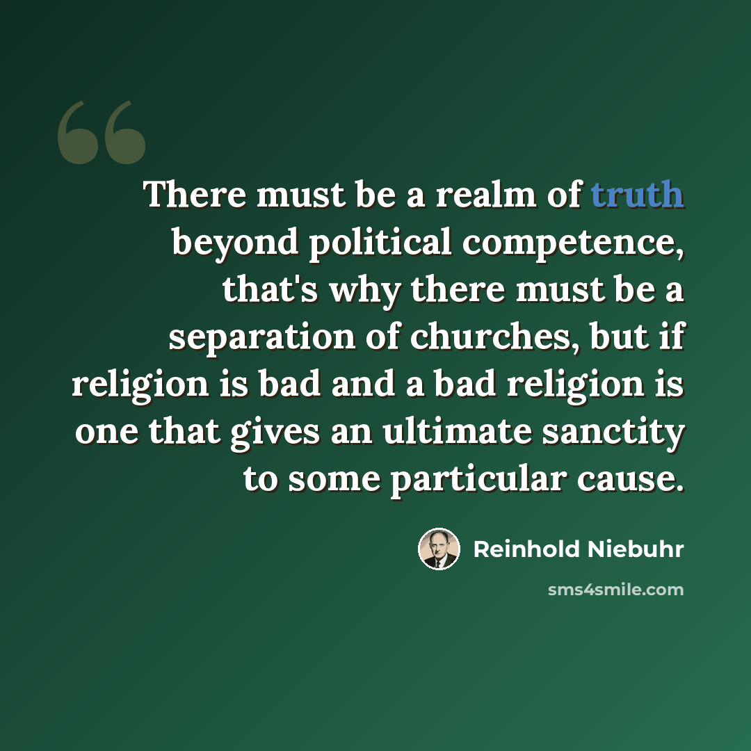 “There must be a realm of truth beyond political competence, that's why there must be a separation of churches, but if religion is bad and a bad religion is one that gives an ultimate sanctity to some particular cause.” quote by Reinhold Niebuhr