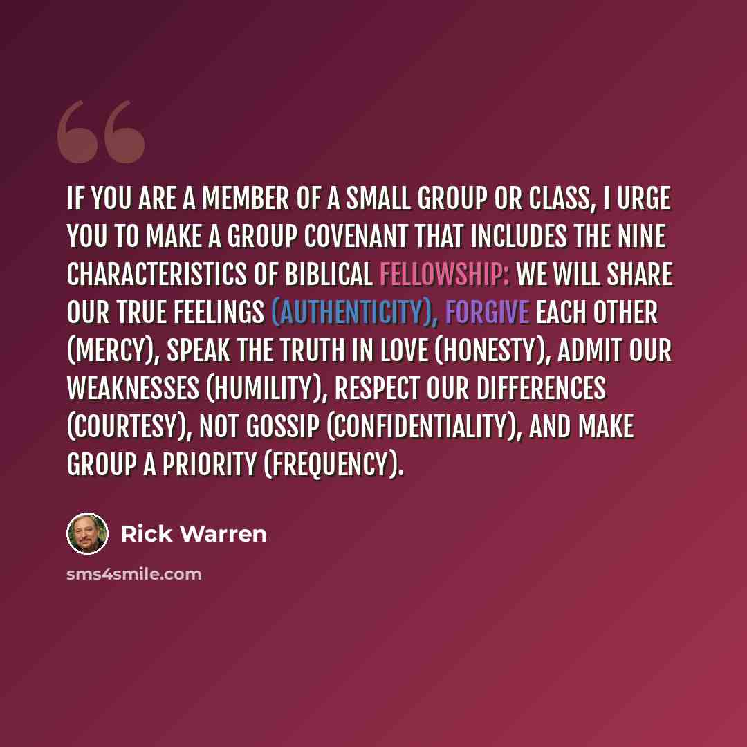 “If you are a member of a small group or class, I urge you to make a group covenant that includes the nine characteristics of biblical fellowship: We will share our true feelings (authenticity), forgive each other (mercy), speak the truth in love (honesty), admit our weaknesses (humility), respect…” quote by Rick Warren