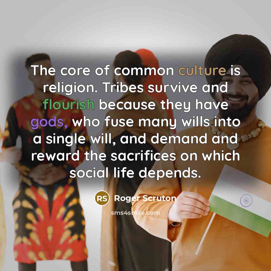 “The core of common culture is religion. Tribes survive and flourish because they have gods, who fuse many wills into a single will, and demand and reward the sacrifices on which social life depends.” quote by Roger Scruton