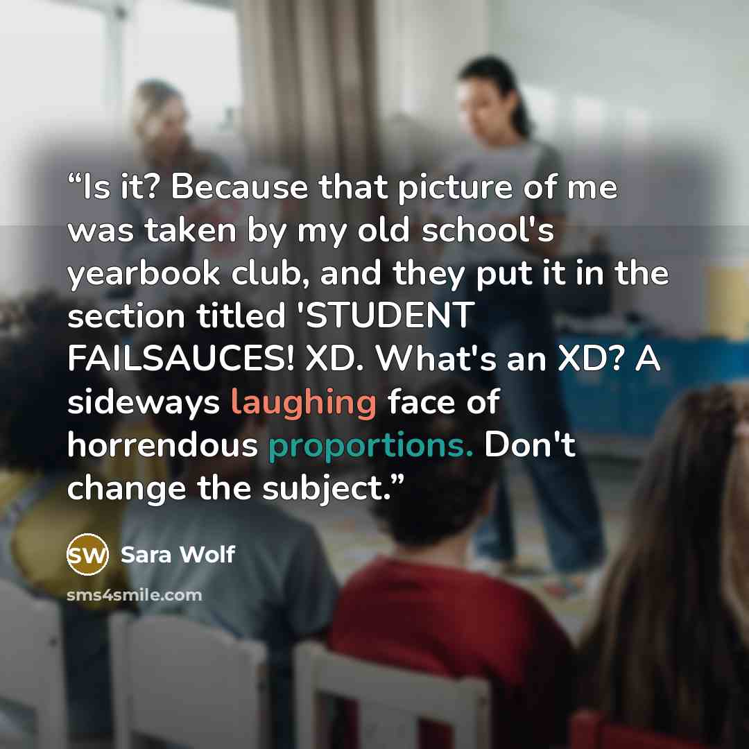 “Is it? Because that picture of me was taken by my old school's yearbook club, and they put it in the section titled 'STUDENT FAILSAUCES! XD. What's an XD? A sideways laughing face of horrendous proportions. Don't change the subject.” quote by Sara Wolf