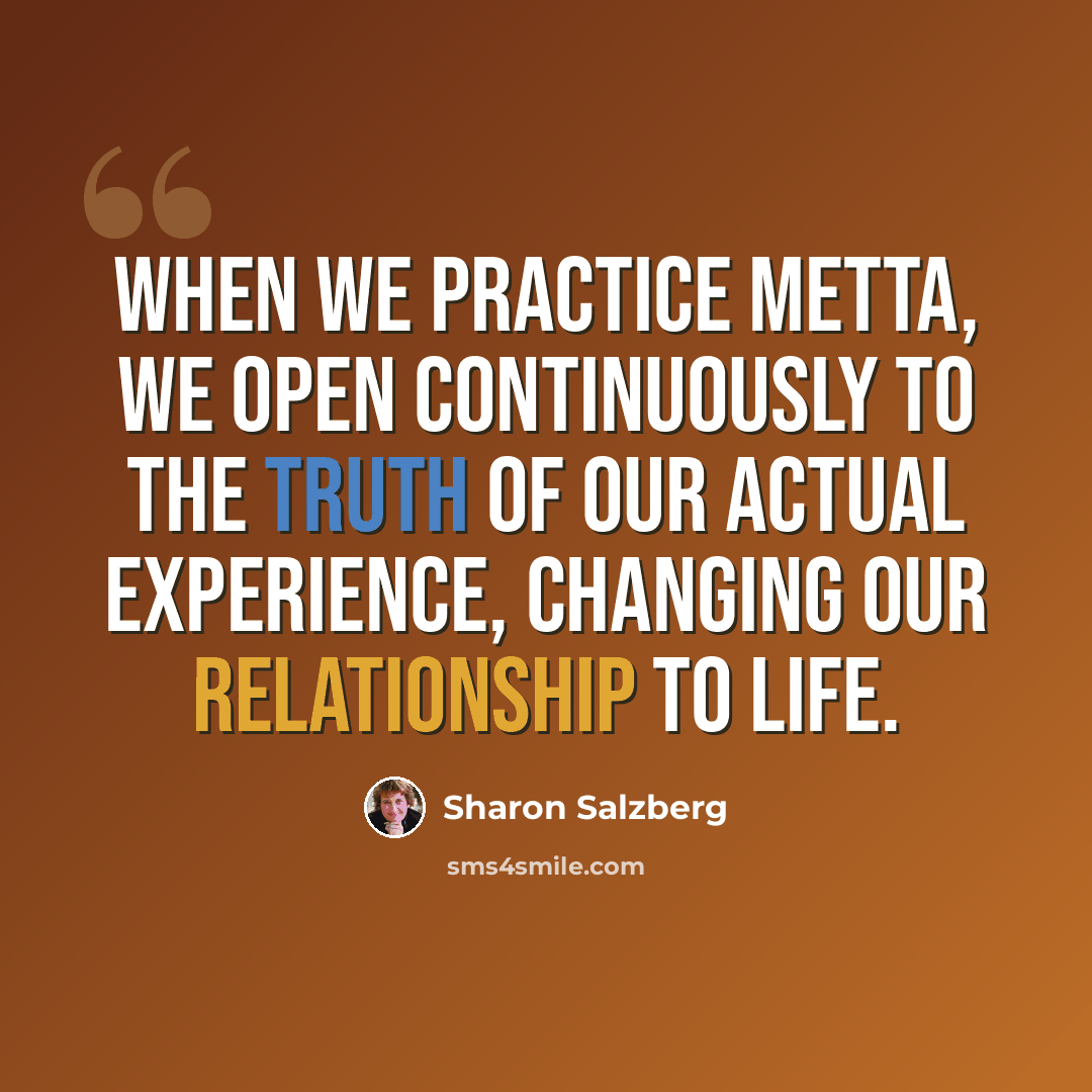 “When we practice metta, we open continuously to the truth of our actual experience, changing our relationship to life.” quote by Sharon Salzberg