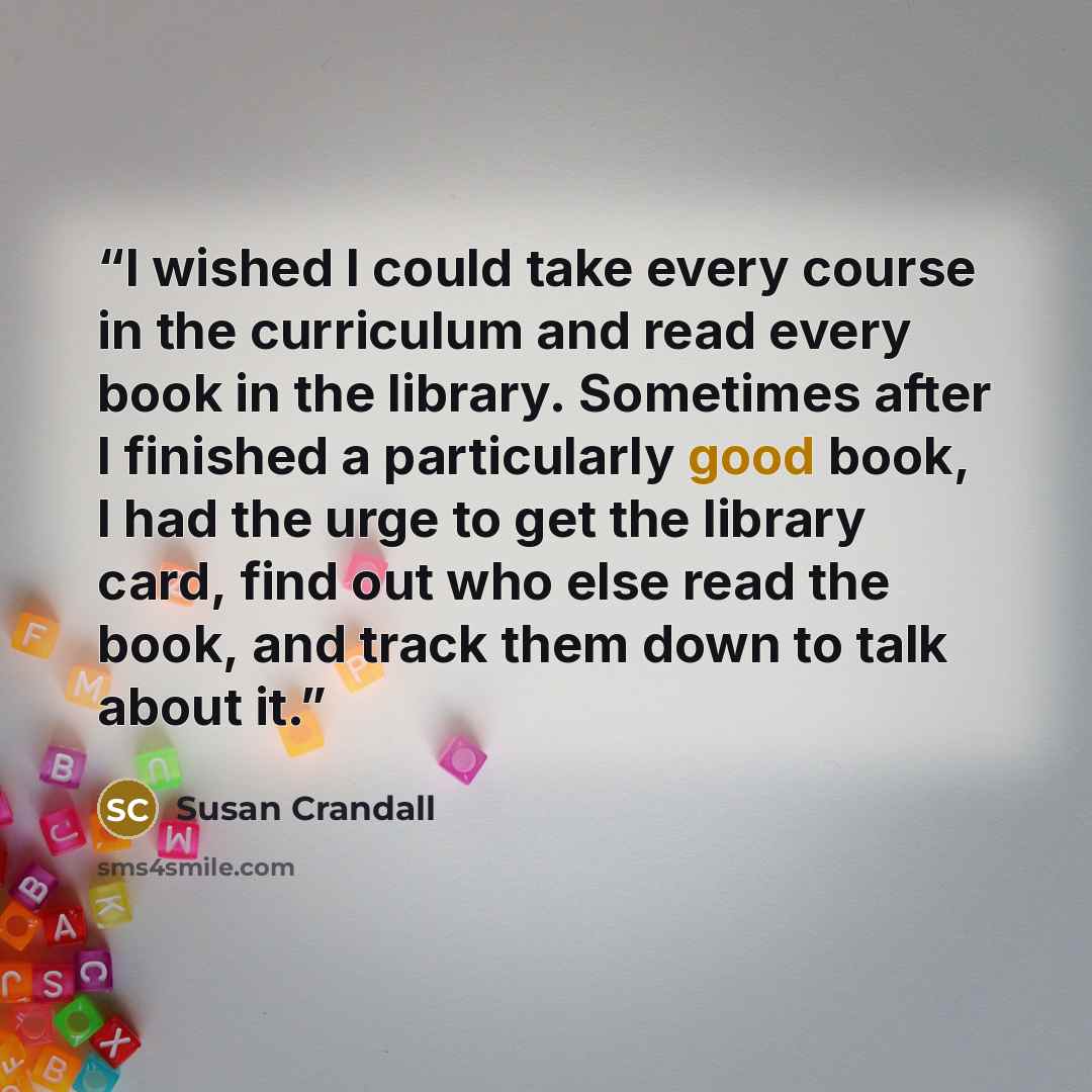 “I wished I could take every course in the curriculum and read every book in the library. Sometimes after I finished a particularly good book, I had the urge to get the library card, find out who else read the book, and track them down to talk about it.” quote by Susan Crandall
