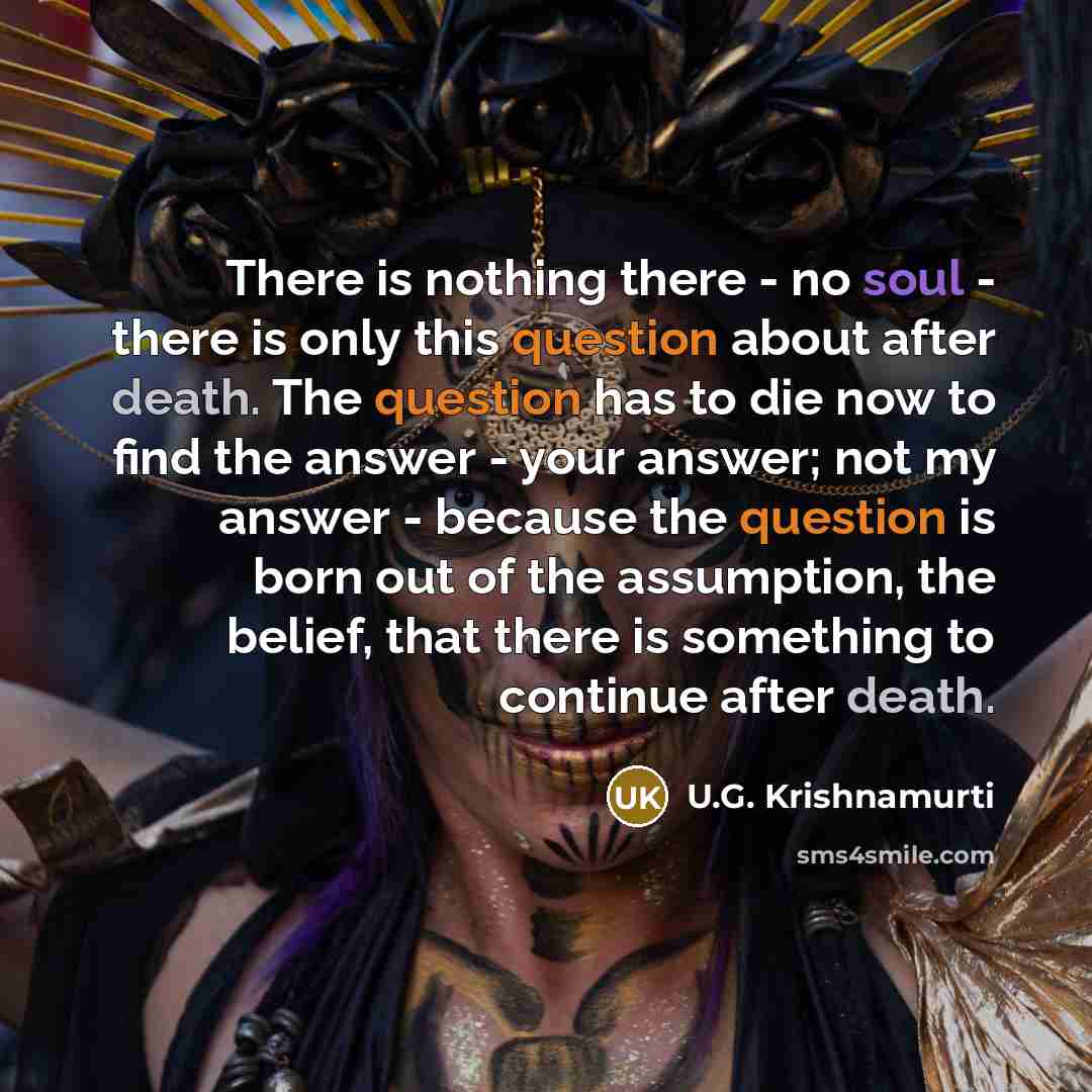 “There is nothing there - no soul - there is only this question about after death. The question has to die now to find the answer - your answer; not my answer - because the question is born out of the assumption, the belief, that there is something to continue after death.” quote by U.G. Krishnamurti