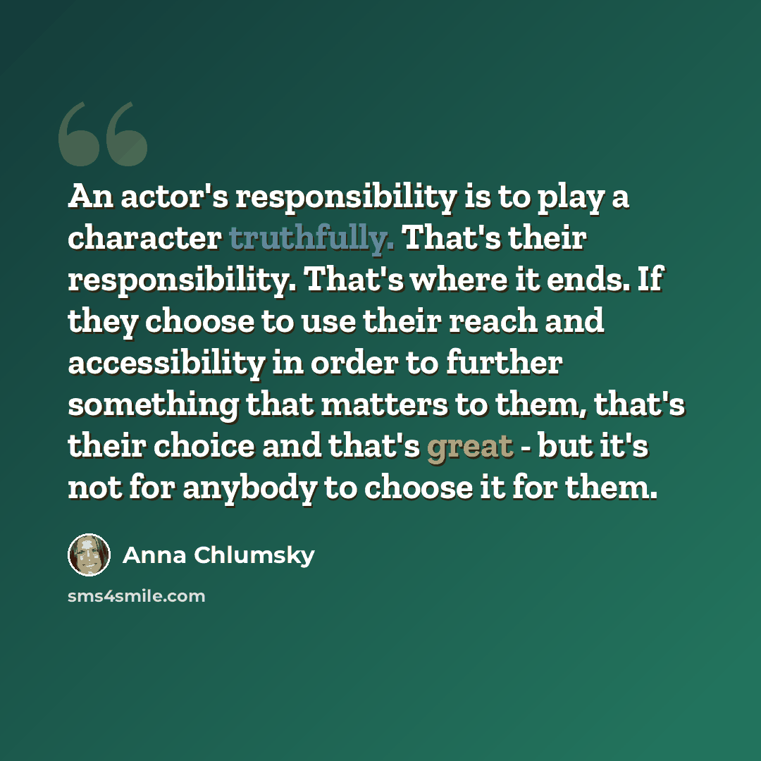 “An actor's responsibility is to play a character truthfully. That's their responsibility. That's where it ends. If they choose to use their reach and accessibility in order to further something that matters to them, that's their choice and that's great - but it's not for anybody to choose it for…” quote by Anna Chlumsky