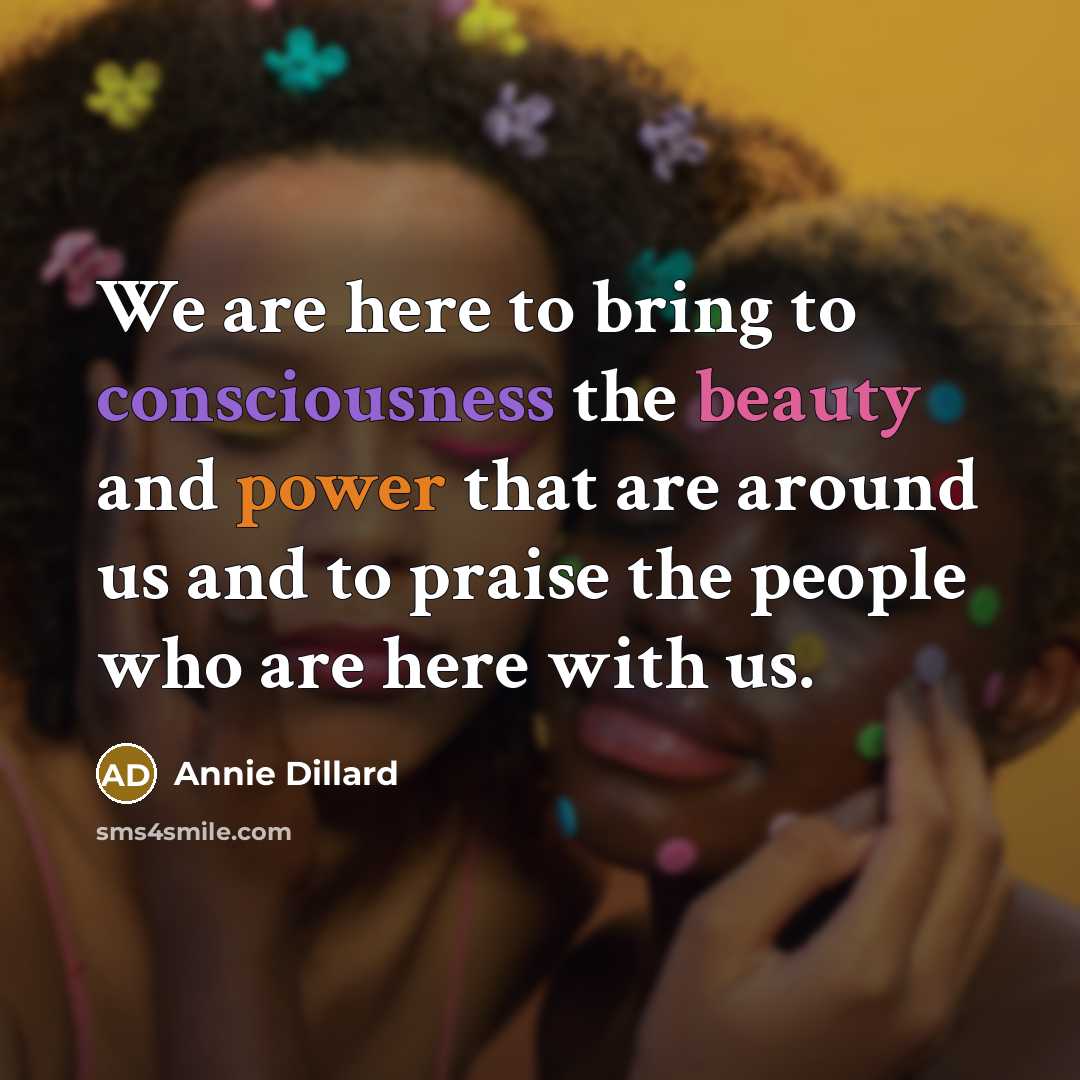 “We are here to bring to consciousness the beauty and power that are around us and to praise the people who are here with us.” quote by Annie Dillard