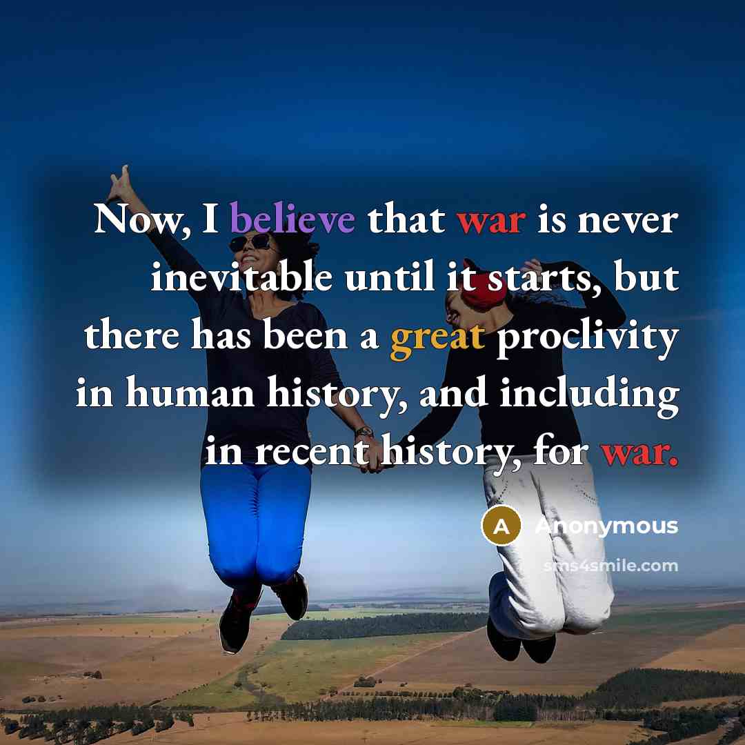 “Now, I believe that war is never inevitable until it starts, but there has been a great proclivity in human history, and including in recent history, for war.” quote by Anonymous