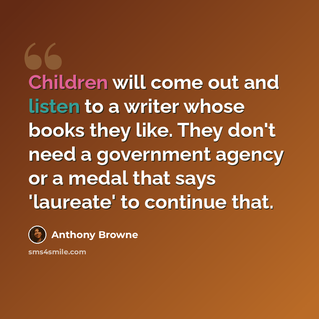 “Children will come out and listen to a writer whose books they like. They don't need a government agency or a medal that says 'laureate' to continue that.” quote by Anthony Browne