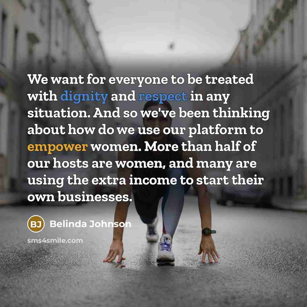 “We want for everyone to be treated with dignity and respect in any situation. And so we've been thinking about how do we use our platform to empower women. More than half of our hosts are women, and many are using the extra income to start their own businesses.” quote by Belinda Johnson