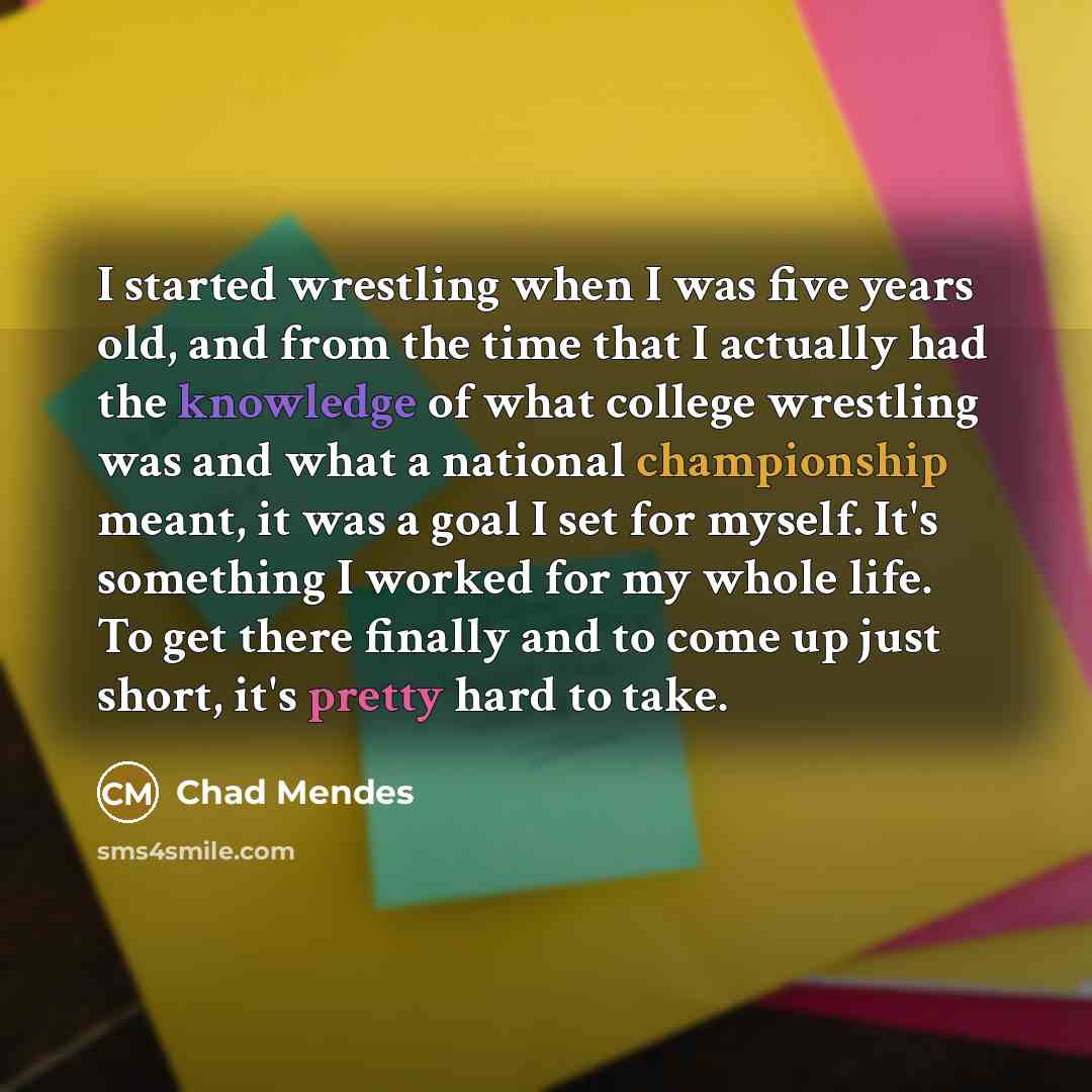 “I started wrestling when I was five years old, and from the time that I actually had the knowledge of what college wrestling was and what a national championship meant, it was a goal I set for myself. It's something I worked for my whole life. To get there finally and to come up just short, it's…” quote by Chad Mendes