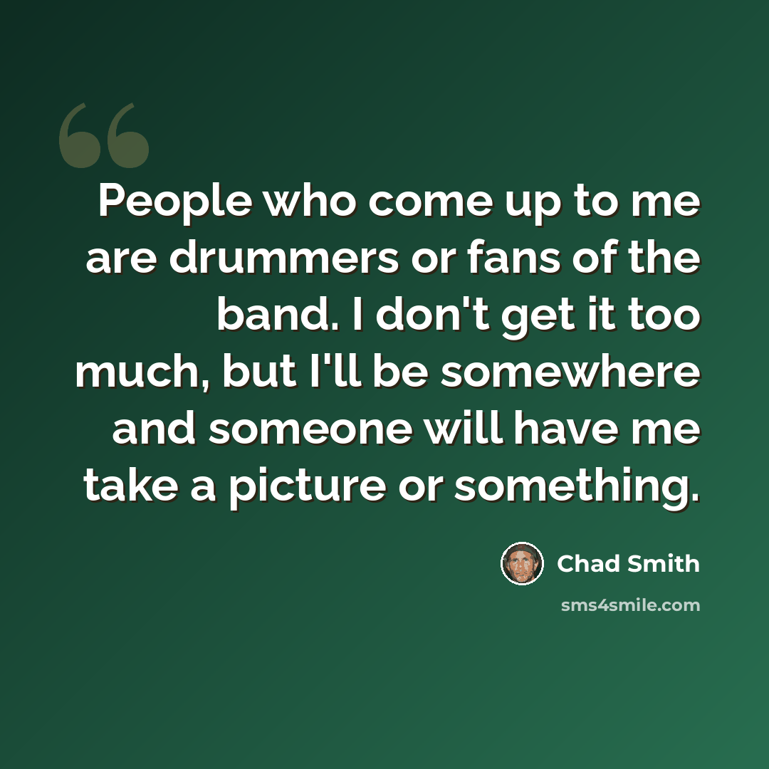 “People who come up to me are drummers or fans of the band. I don't get it too much, but I'll be somewhere and someone will have me take a picture or something.” quote by Chad Smith
