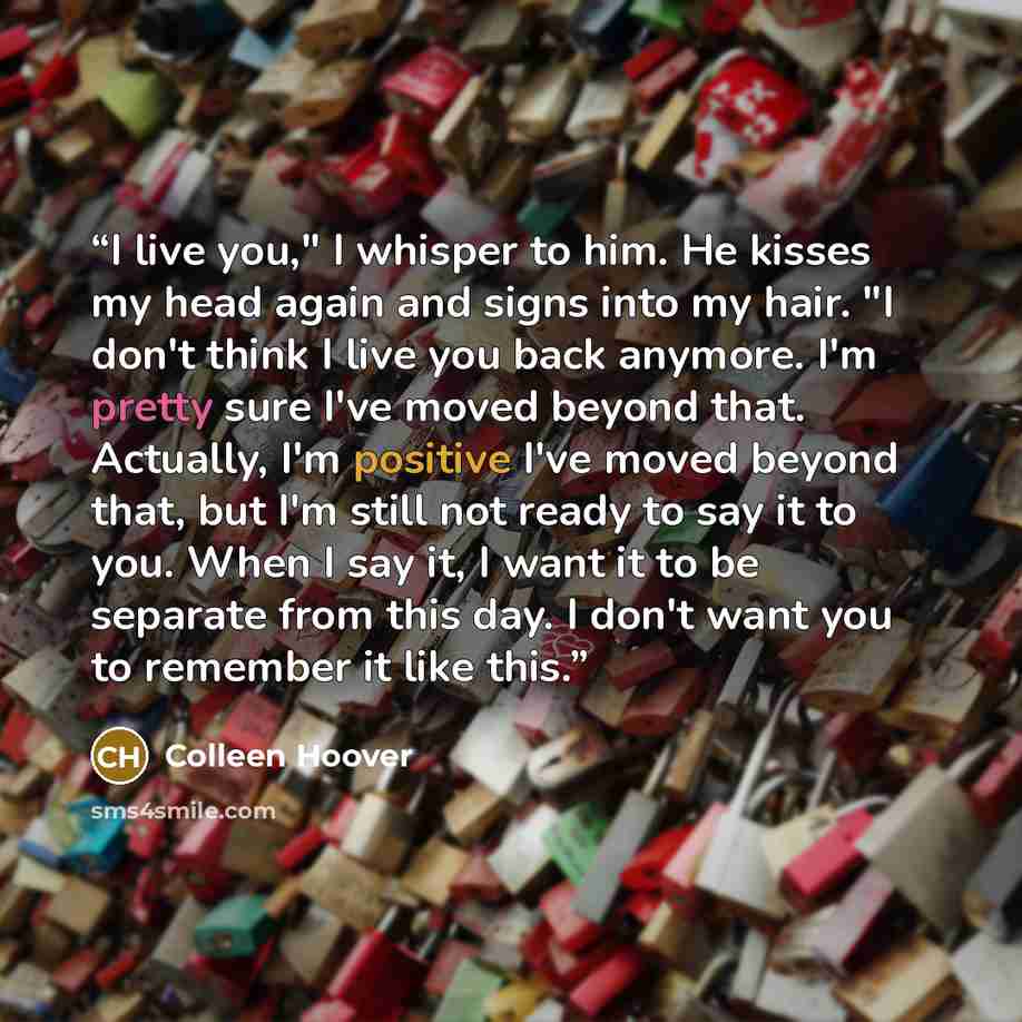 “I live you," I whisper to him. He kisses my head again and signs into my hair. "I don't think I live you back anymore. I'm pretty sure I've moved beyond that. Actually, I'm positive I've moved beyond that, but I'm still not ready to say it to you. When I say it, I want it to be separate from this…” quote by Colleen Hoover