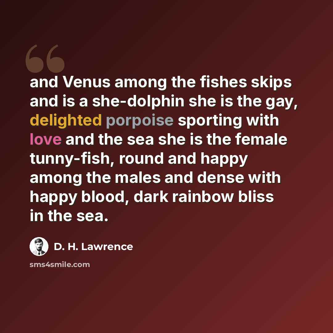 “and Venus among the fishes skips and is a she-dolphin she is the gay, delighted porpoise sporting with love and the sea she is the female tunny-fish, round and happy among the males and dense with happy blood, dark rainbow bliss in the sea.” quote by D. H. Lawrence