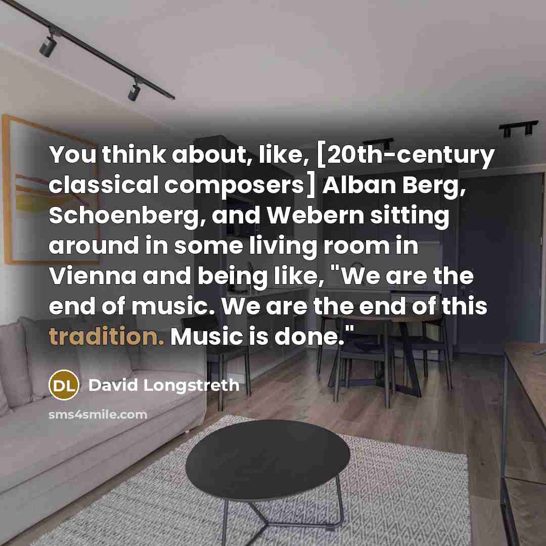 “You think about, like, [20th-century classical composers] Alban Berg, Schoenberg, and Webern sitting around in some living room in Vienna and being like, "We are the end of music. We are the end of this tradition. Music is done."” quote by David Longstreth