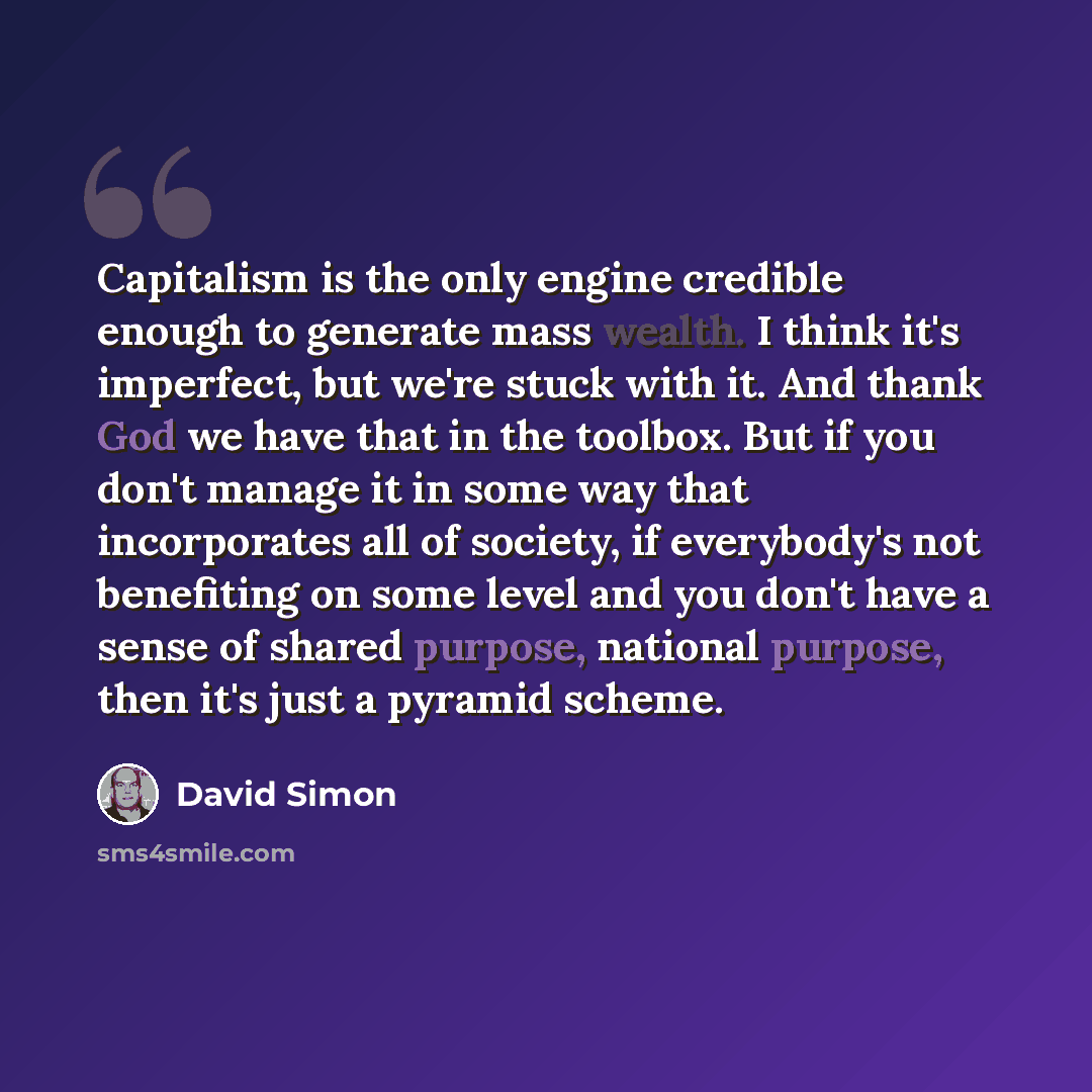 “Capitalism is the only engine credible enough to generate mass wealth. I think it's imperfect, but we're stuck with it. And thank God we have that in the toolbox. But if you don't manage it in some way that incorporates all of society, if everybody's not benefiting on some level and you don't have…” quote by David Simon