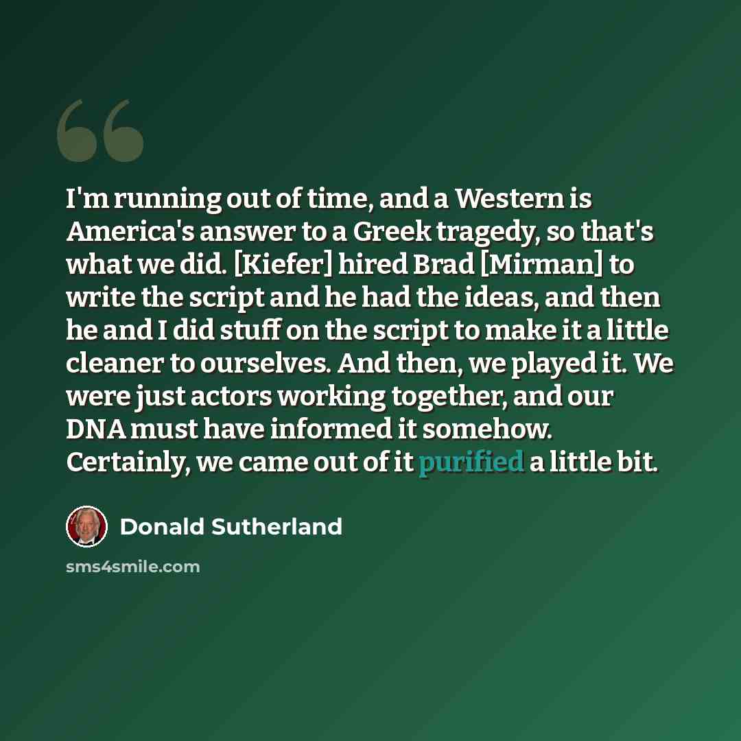 “I'm running out of time, and a Western is America's answer to a Greek tragedy, so that's what we did. [Kiefer] hired Brad [Mirman] to write the script and he had the ideas, and then he and I did stuff on the script to make it a little cleaner to ourselves. And then, we played it. We were just…” quote by Donald Sutherland
