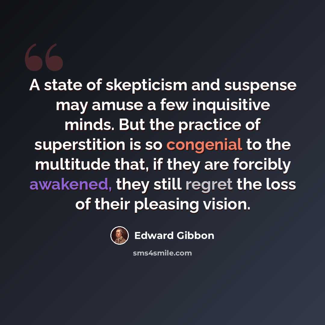 “A state of skepticism and suspense may amuse a few inquisitive minds. But the practice of superstition is so congenial to the multitude that, if they are forcibly awakened, they still regret the loss of their pleasing vision.” quote by Edward Gibbon
