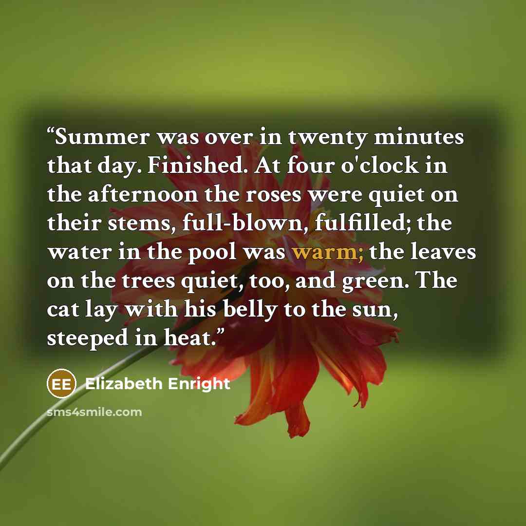 “Summer was over in twenty minutes that day. Finished. At four o'clock in the afternoon the roses were quiet on their stems, full-blown, fulfilled; the water in the pool was warm; the leaves on the trees quiet, too, and green. The cat lay with his belly to the sun, steeped in heat.” quote by Elizabeth Enright