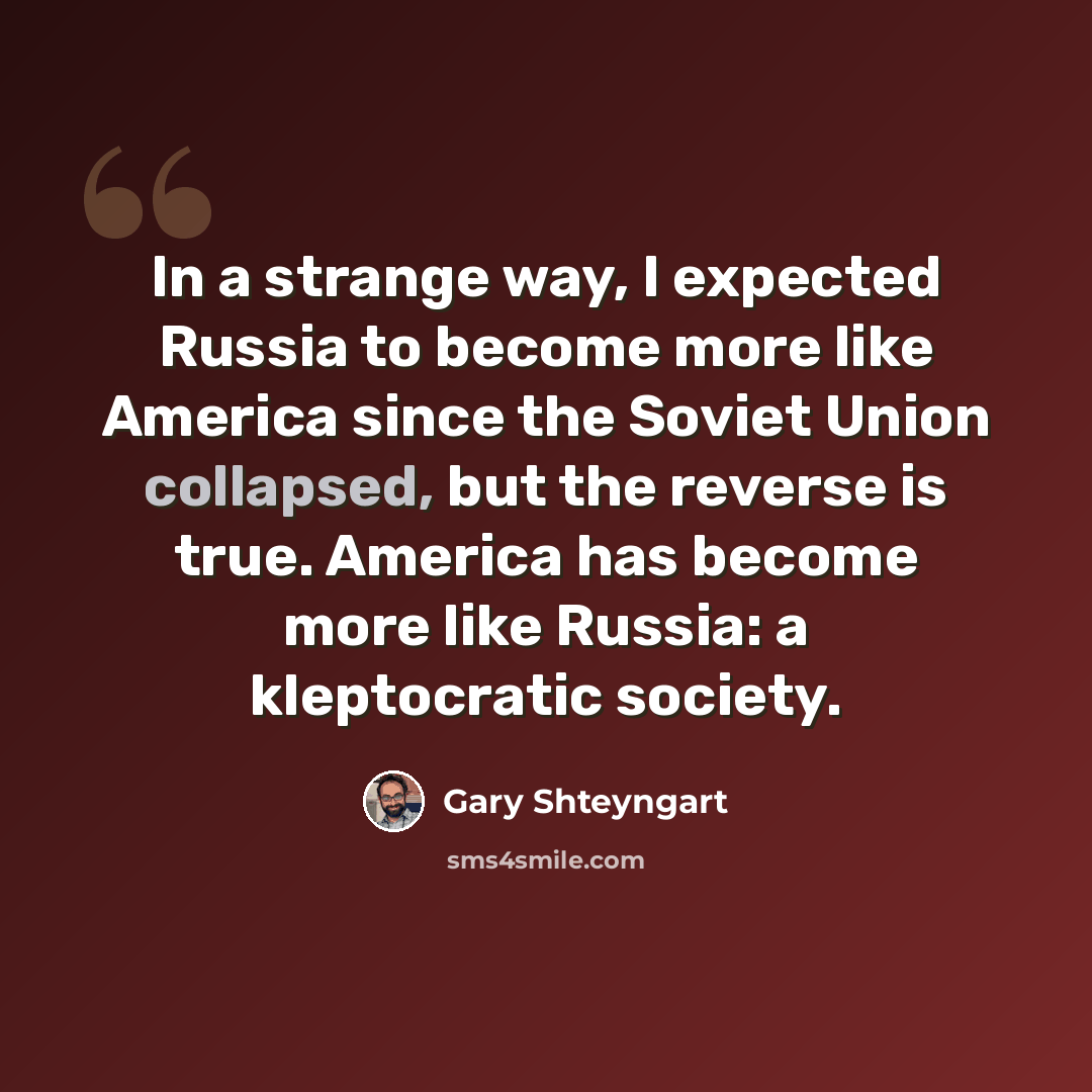 “In a strange way, I expected Russia to become more like America since the Soviet Union collapsed, but the reverse is true. America has become more like Russia: a kleptocratic society.” quote by Gary Shteyngart