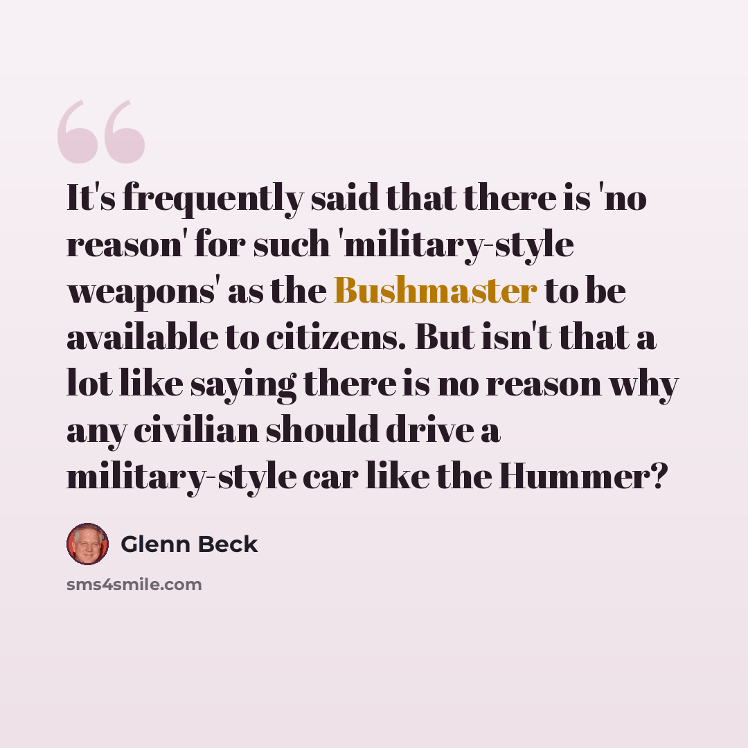 “It's frequently said that there is 'no reason' for such 'military-style weapons' as the Bushmaster to be available to citizens. But isn't that a lot like saying there is no reason why any civilian should drive a military-style car like the Hummer?” quote by Glenn Beck