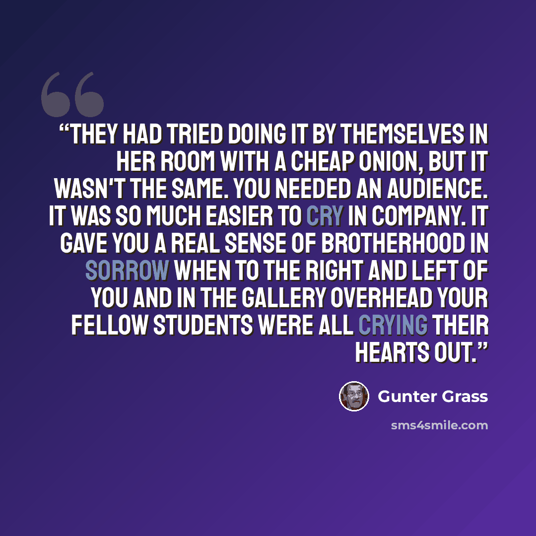 “They had tried doing it by themselves in her room with a cheap onion, but it wasn't the same. You needed an audience. It was so much easier to cry in company. It gave you a real sense of brotherhood in sorrow when to the right and left of you and in the gallery overhead your fellow students were…” quote by Günter Grass