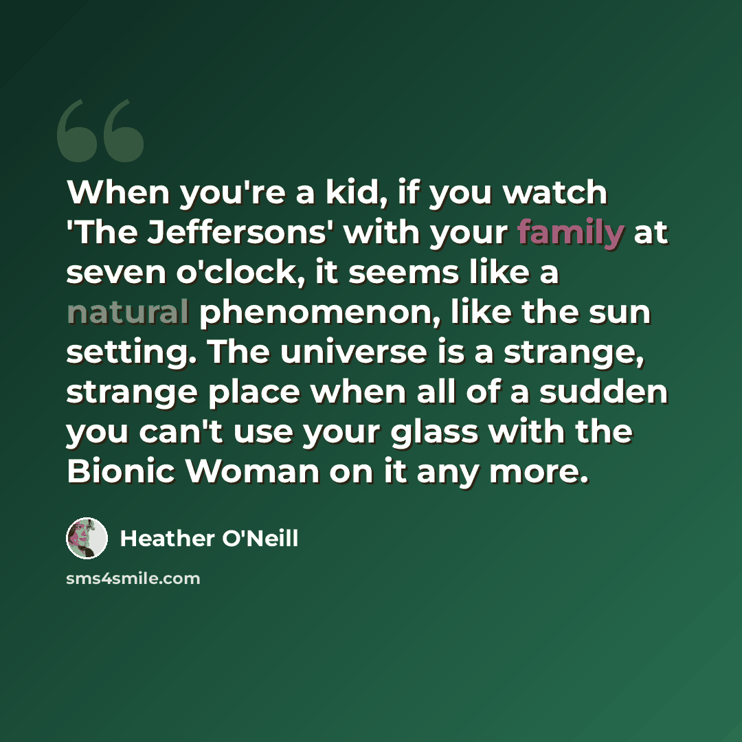 “When you're a kid, if you watch 'The Jeffersons' with your family at seven o'clock, it seems like a natural phenomenon, like the sun setting. The universe is a strange, strange place when all of a sudden you can't use your glass with the Bionic Woman on it any more.” quote by Heather O'Neill