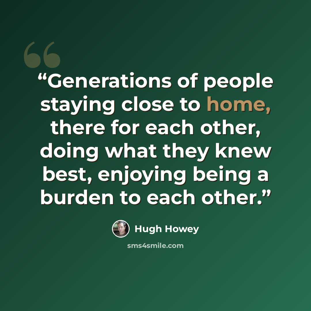 “Generations of people staying close to home, there for each other, doing what they knew best, enjoying being a burden to each other.” quote by Hugh Howey