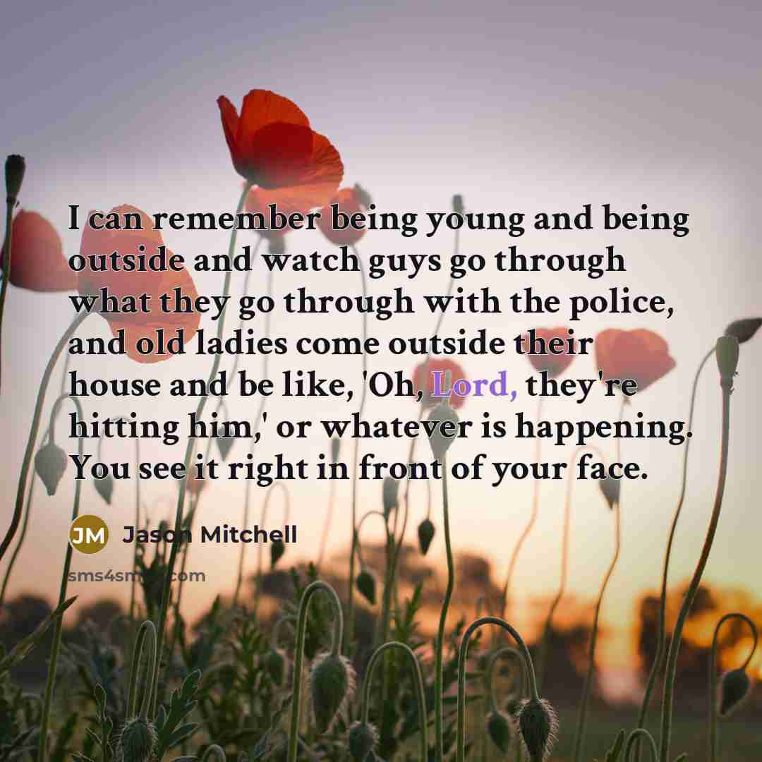 “I can remember being young and being outside and watch guys go through what they go through with the police, and old ladies come outside their house and be like, 'Oh, Lord, they're hitting him,' or whatever is happening. You see it right in front of your face.” quote by Jason Mitchell