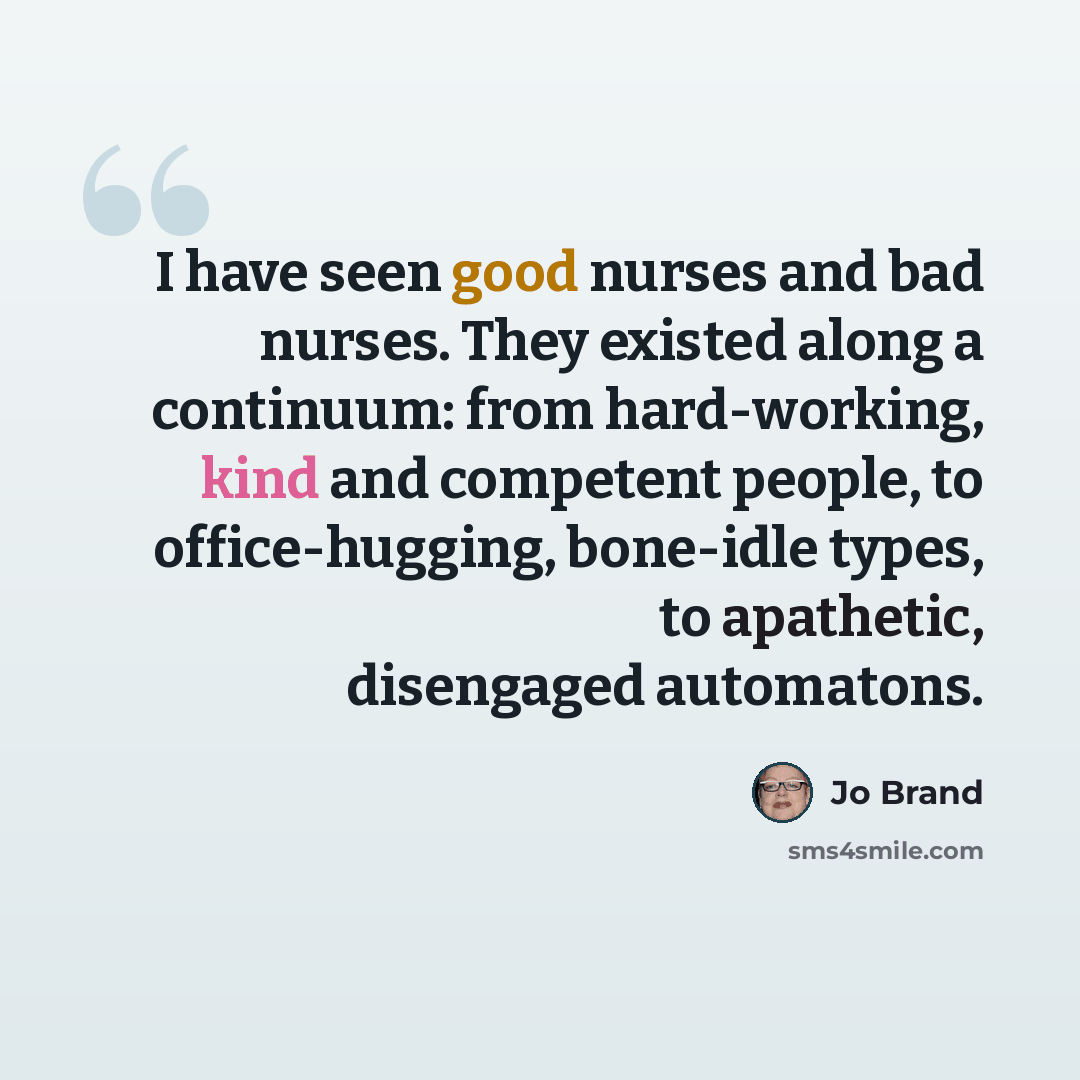 “I have seen good nurses and bad nurses. They existed along a continuum: from hard-working, kind and competent people, to office-hugging, bone-idle types, to apathetic, disengaged automatons.” quote by Jo Brand