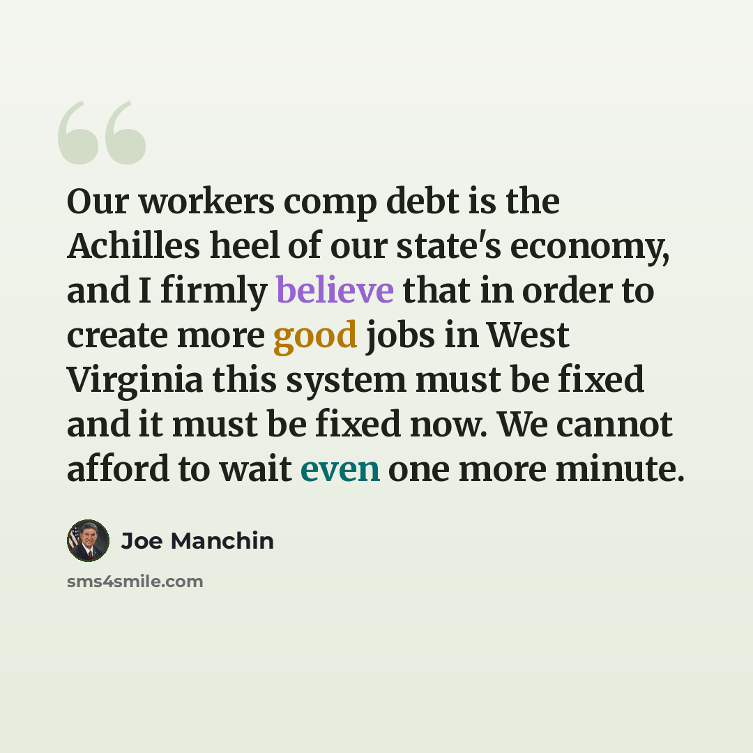 “Our workers comp debt is the Achilles heel of our state's economy, and I firmly believe that in order to create more good jobs in West Virginia this system must be fixed and it must be fixed now. We cannot afford to wait even one more minute.” quote by Joe Manchin