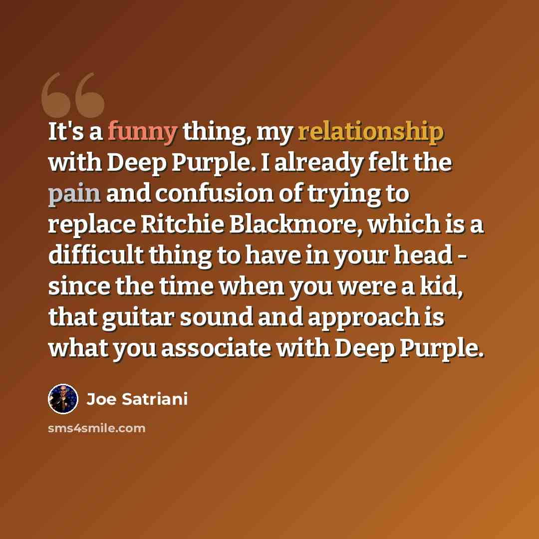 “It's a funny thing, my relationship with Deep Purple. I already felt the pain and confusion of trying to replace Ritchie Blackmore, which is a difficult thing to have in your head - since the time when you were a kid, that guitar sound and approach is what you associate with Deep Purple.” quote by Joe Satriani