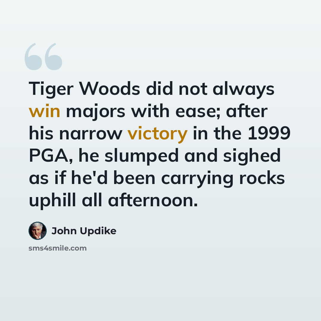 “Tiger Woods did not always win majors with ease; after his narrow victory in the 1999 PGA, he slumped and sighed as if he'd been carrying rocks uphill all afternoon.” quote by John Updike