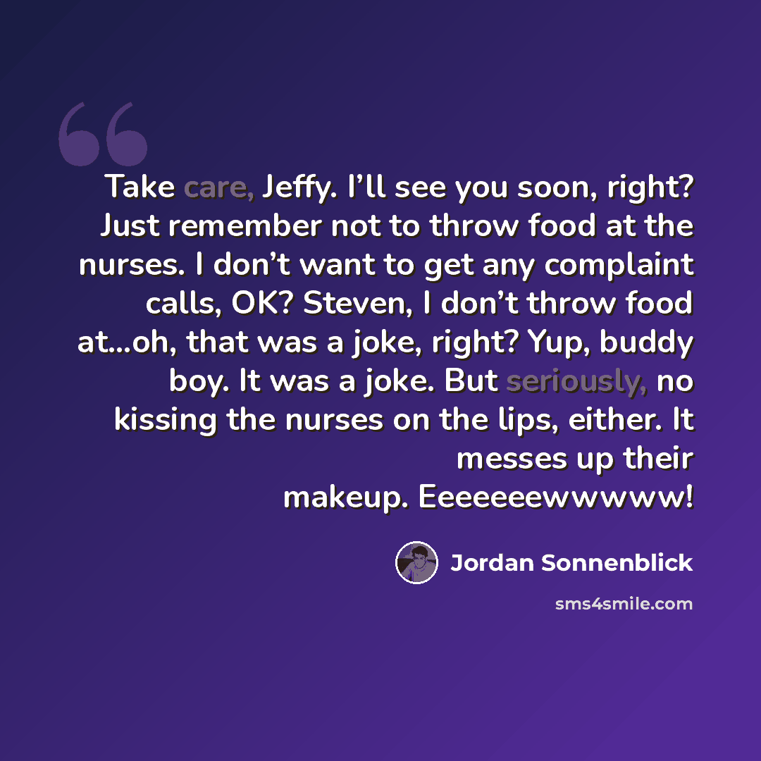 “Take care, Jeffy. I’ll see you soon, right? Just remember not to throw food at the nurses. I don’t want to get any complaint calls, OK? Steven, I don’t throw food at…oh, that was a joke, right? Yup, buddy boy. It was a joke. But seriously, no kissing the nurses on the lips, either. It messes up…” quote by Jordan Sonnenblick
