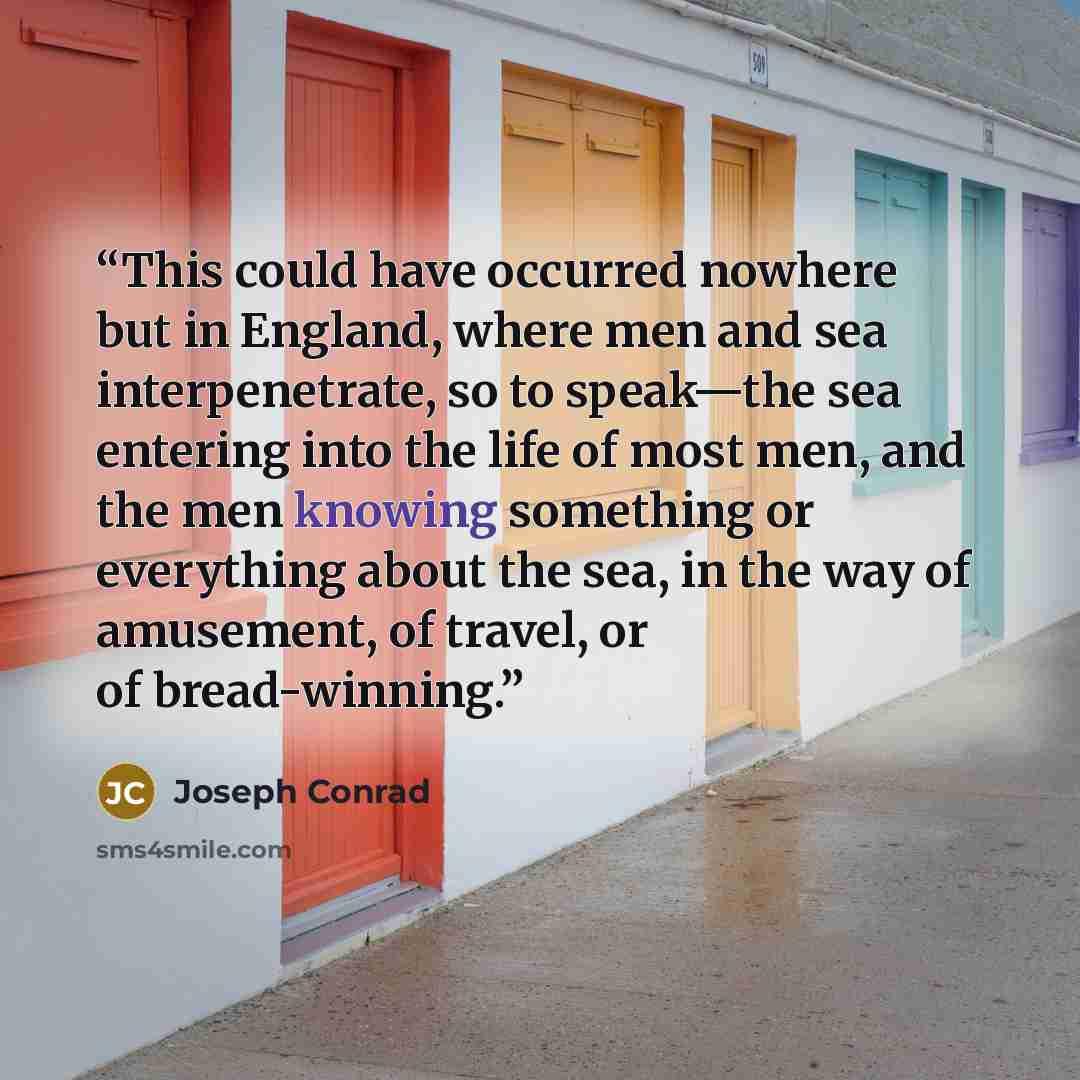 “This could have occurred nowhere but in England, where men and sea interpenetrate, so to speak—the sea entering into the life of most men, and the men knowing something or everything about the sea, in the way of amusement, of travel, or of bread-winning.” quote by Joseph Conrad