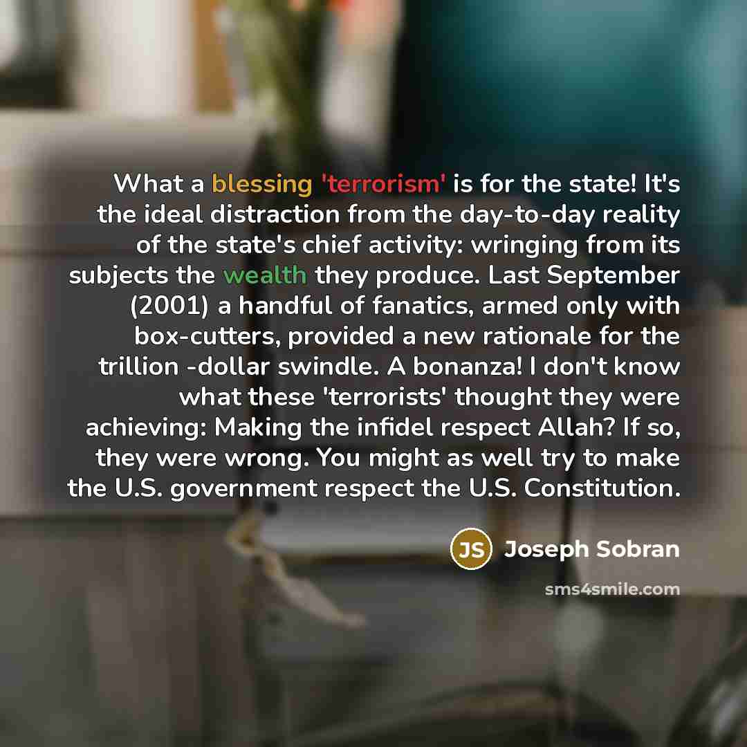 “What a blessing 'terrorism' is for the state! It's the ideal distraction from the day-to-day reality of the state's chief activity: wringing from its subjects the wealth they produce. Last September (2001) a handful of fanatics, armed only with box-cutters, provided a new rationale for the…” quote by Joseph Sobran