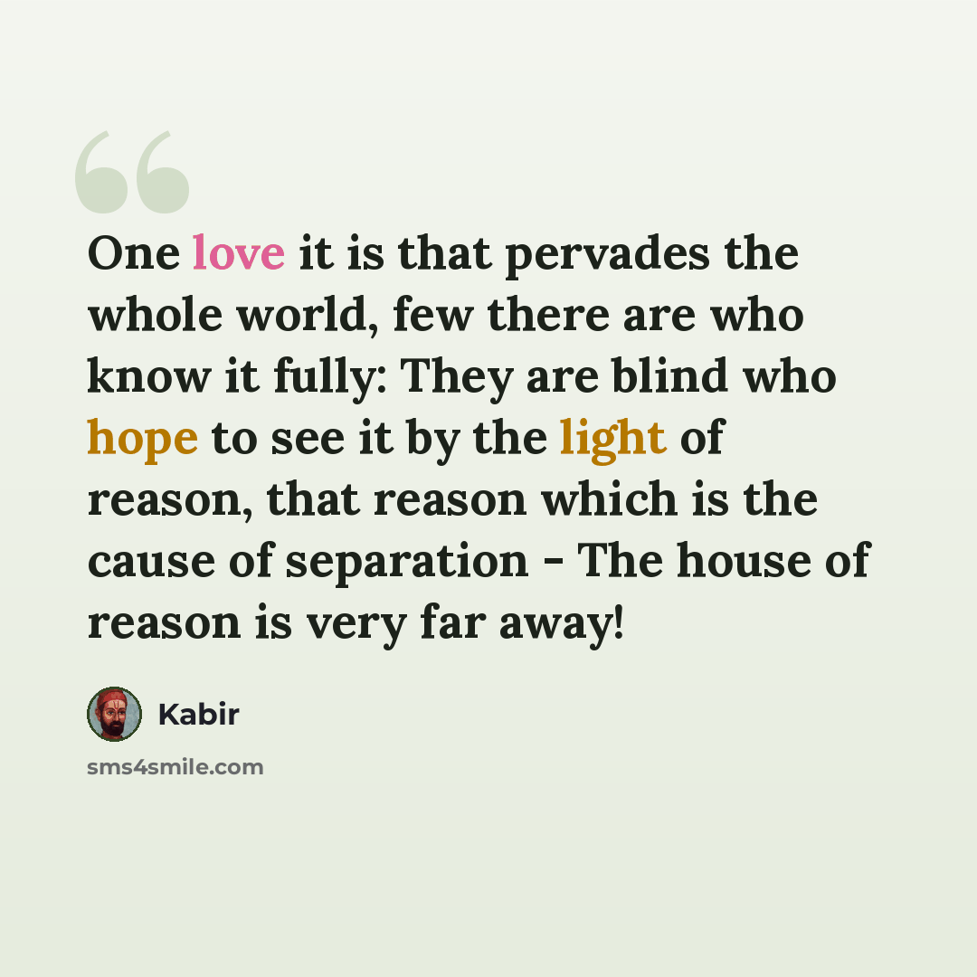 “One love it is that pervades the whole world, few there are who know it fully: They are blind who hope to see it by the light of reason, that reason which is the cause of separation - The house of reason is very far away!” quote by Kabir