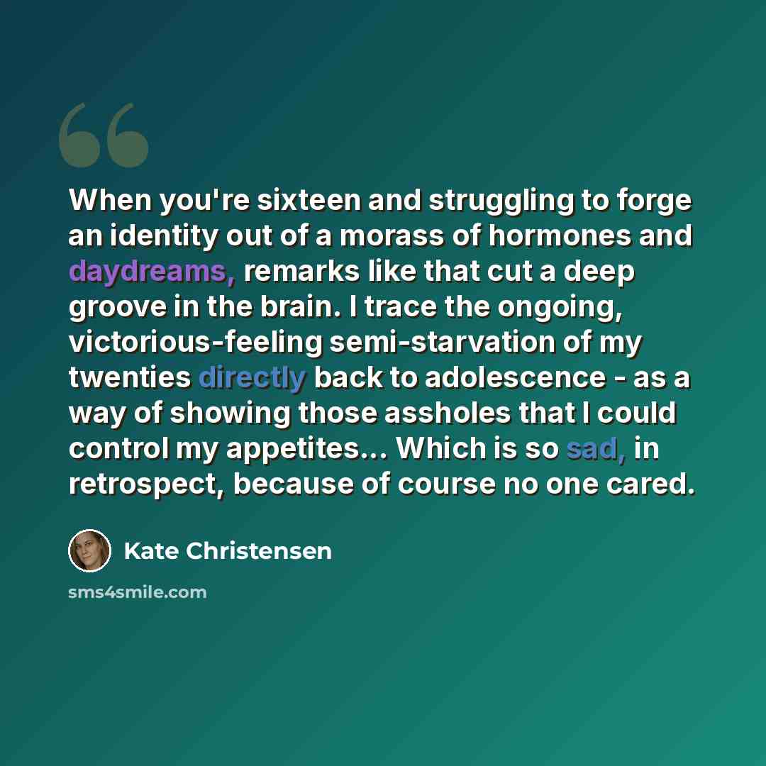 “When you're sixteen and struggling to forge an identity out of a morass of hormones and daydreams, remarks like that cut a deep groove in the brain. I trace the ongoing, victorious-feeling semi-starvation of my twenties directly back to adolescence - as a way of showing those assholes that I could…” quote by Kate Christensen