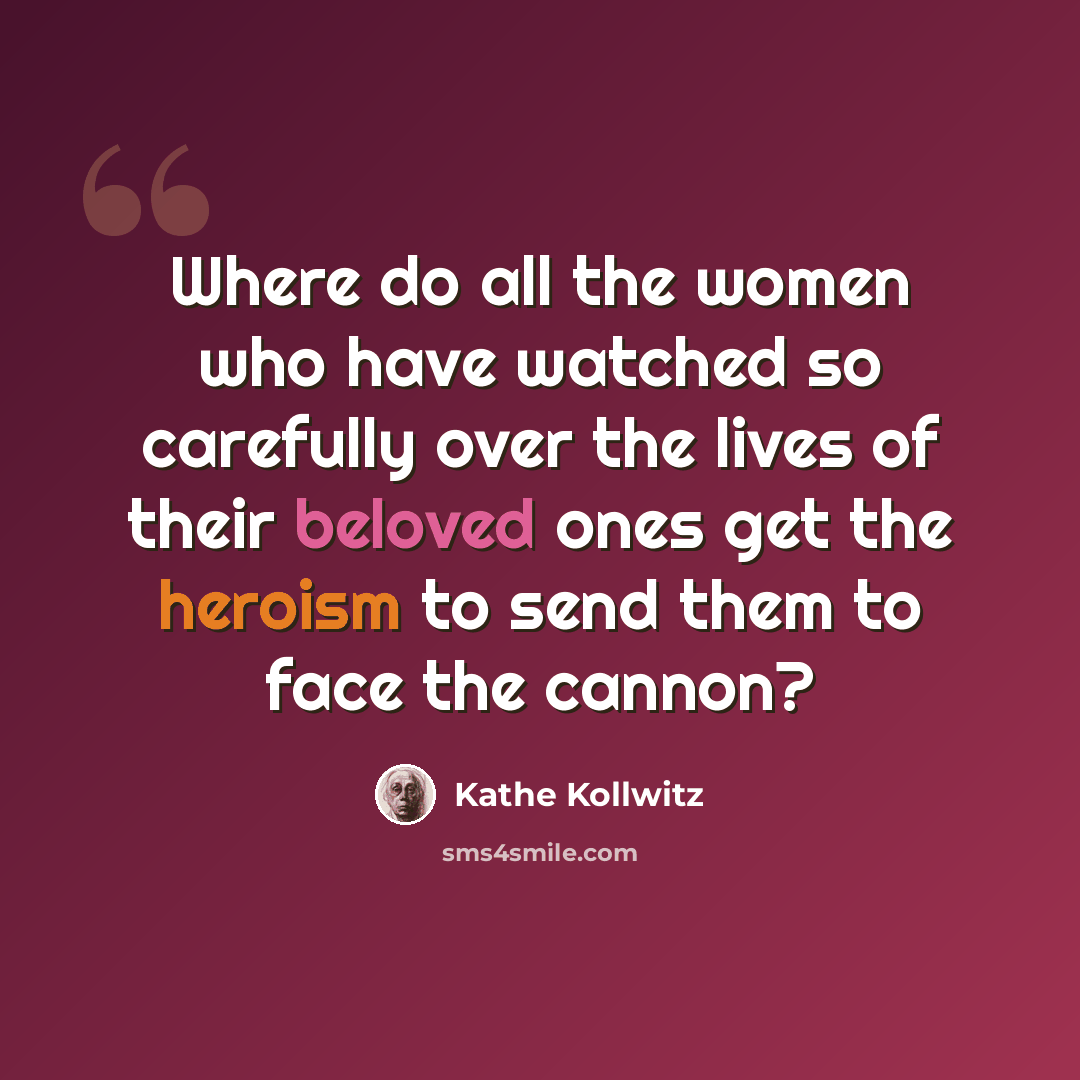 “Where do all the women who have watched so carefully over the lives of their beloved ones get the heroism to send them to face the cannon?” quote by Kathe Kollwitz