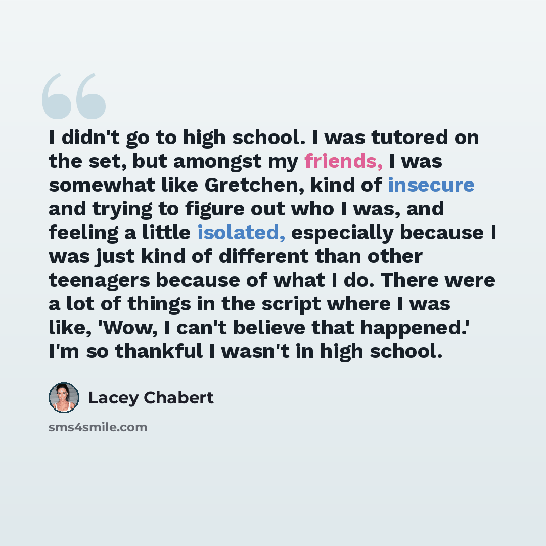 “I didn't go to high school. I was tutored on the set, but amongst my friends, I was somewhat like Gretchen, kind of insecure and trying to figure out who I was, and feeling a little isolated, especially because I was just kind of different than other teenagers because of what I do. There were a…” quote by Lacey Chabert