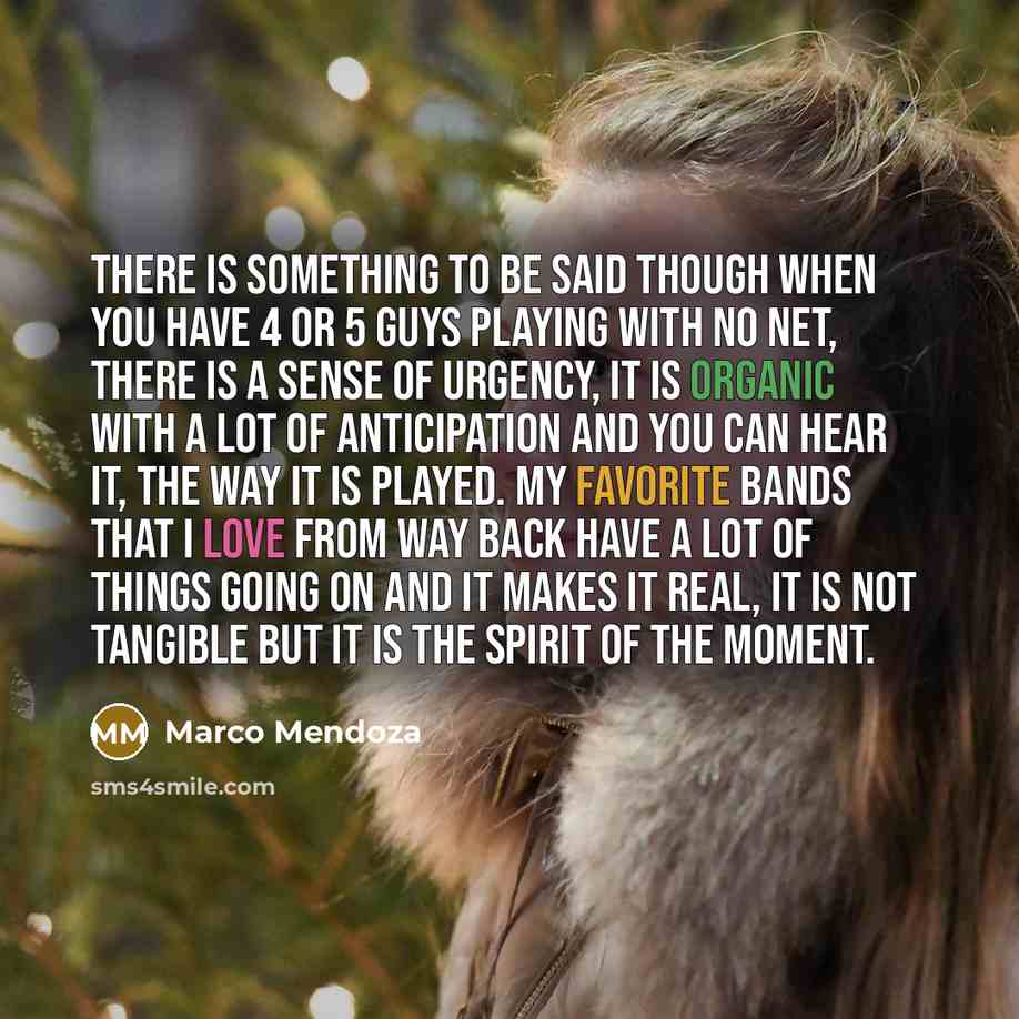 “There is something to be said though when you have 4 or 5 guys playing with no net, there is a sense of urgency, It is organic with a lot of anticipation and you can hear it, the way it is played. My favorite bands that I love from way back have a lot of things going on and it makes it real, it is…” quote by Marco Mendoza