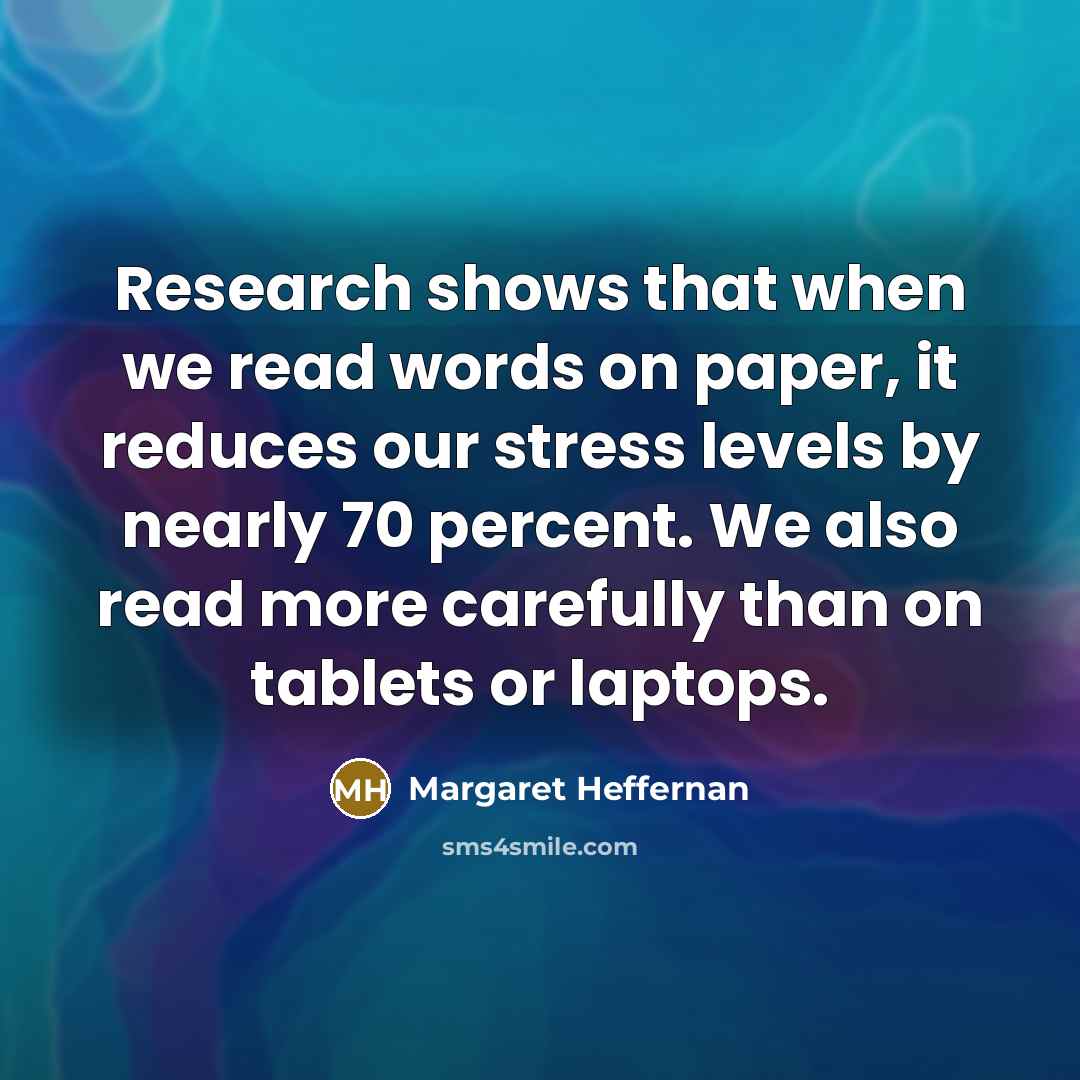 “Research shows that when we read words on paper, it reduces our stress levels by nearly 70 percent. We also read more carefully than on tablets or laptops.” quote by Margaret Heffernan