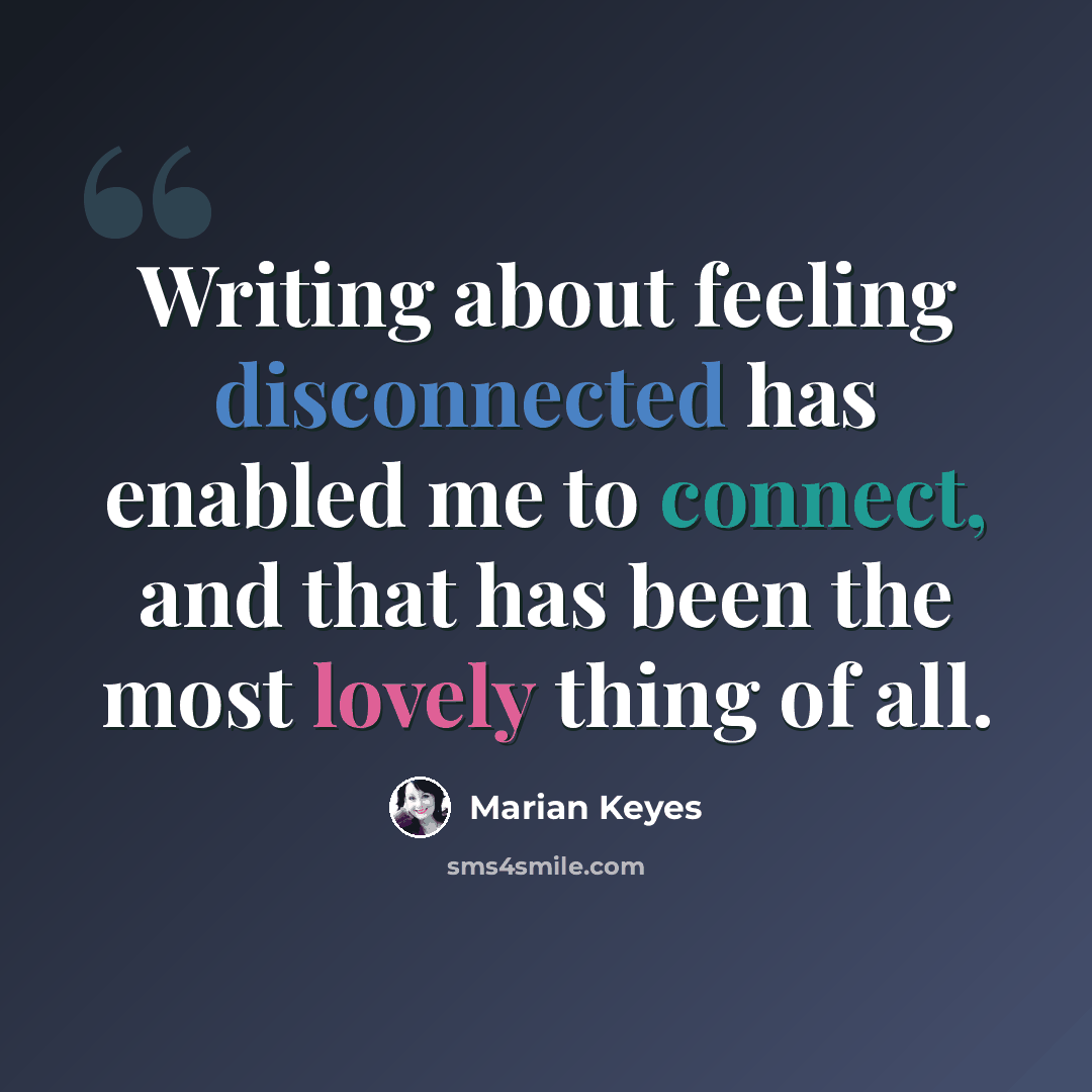 “Writing about feeling disconnected has enabled me to connect, and that has been the most lovely thing of all.” quote by Marian Keyes