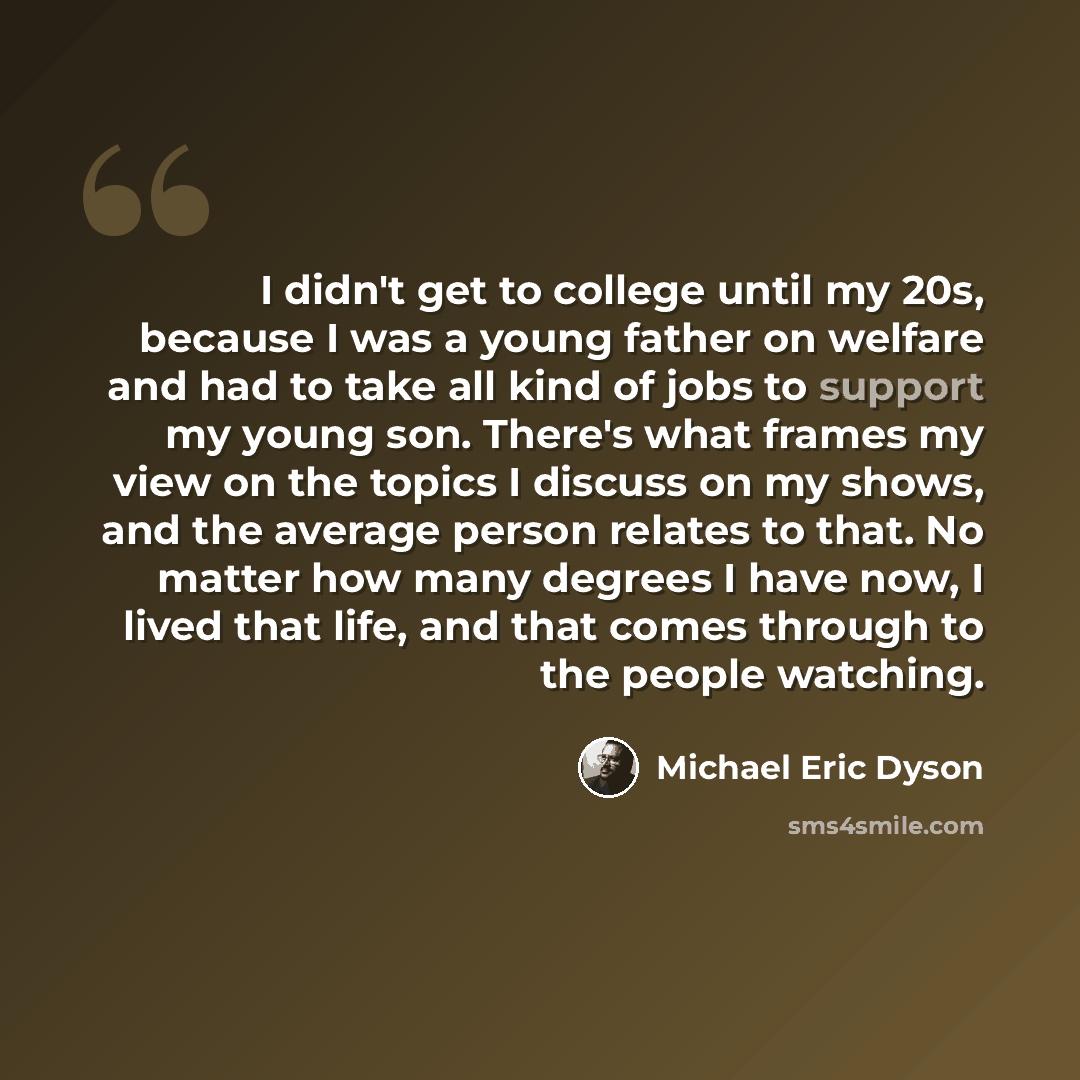 “I didn't get to college until my 20s, because I was a young father on welfare and had to take all kind of jobs to support my young son. There's what frames my view on the topics I discuss on my shows, and the average person relates to that. No matter how many degrees I have now, I lived that life…” quote by Michael Eric Dyson
