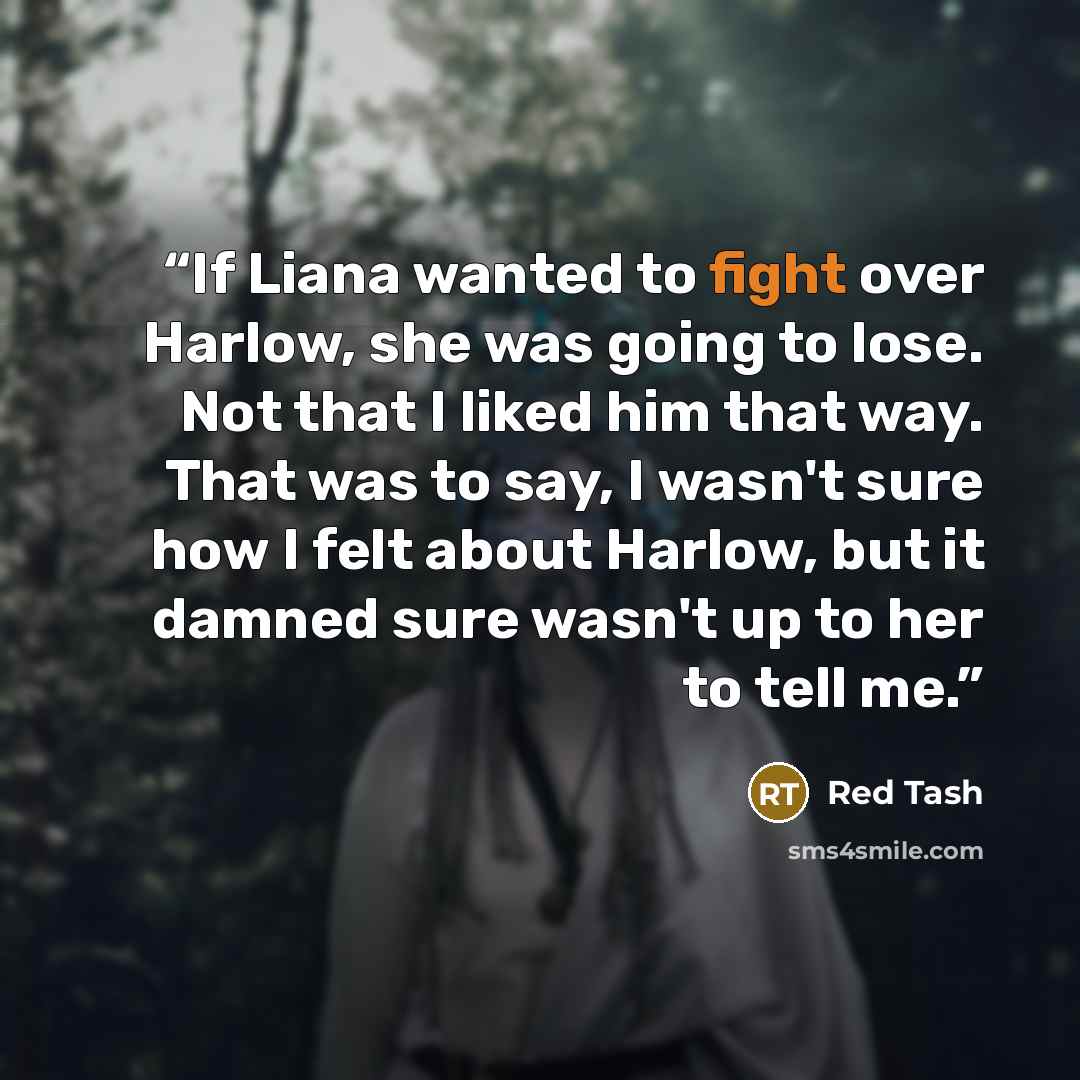 “If Liana wanted to fight over Harlow, she was going to lose. Not that I liked him that way. That was to say, I wasn't sure how I felt about Harlow, but it damned sure wasn't up to her to tell me.” quote by Red Tash