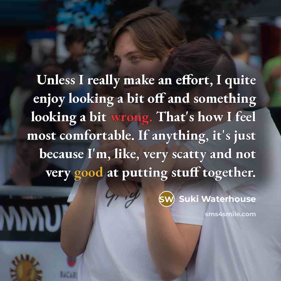 “Unless I really make an effort, I quite enjoy looking a bit off and something looking a bit wrong. That's how I feel most comfortable. If anything, it's just because I'm, like, very scatty and not very good at putting stuff together.” quote by Suki Waterhouse