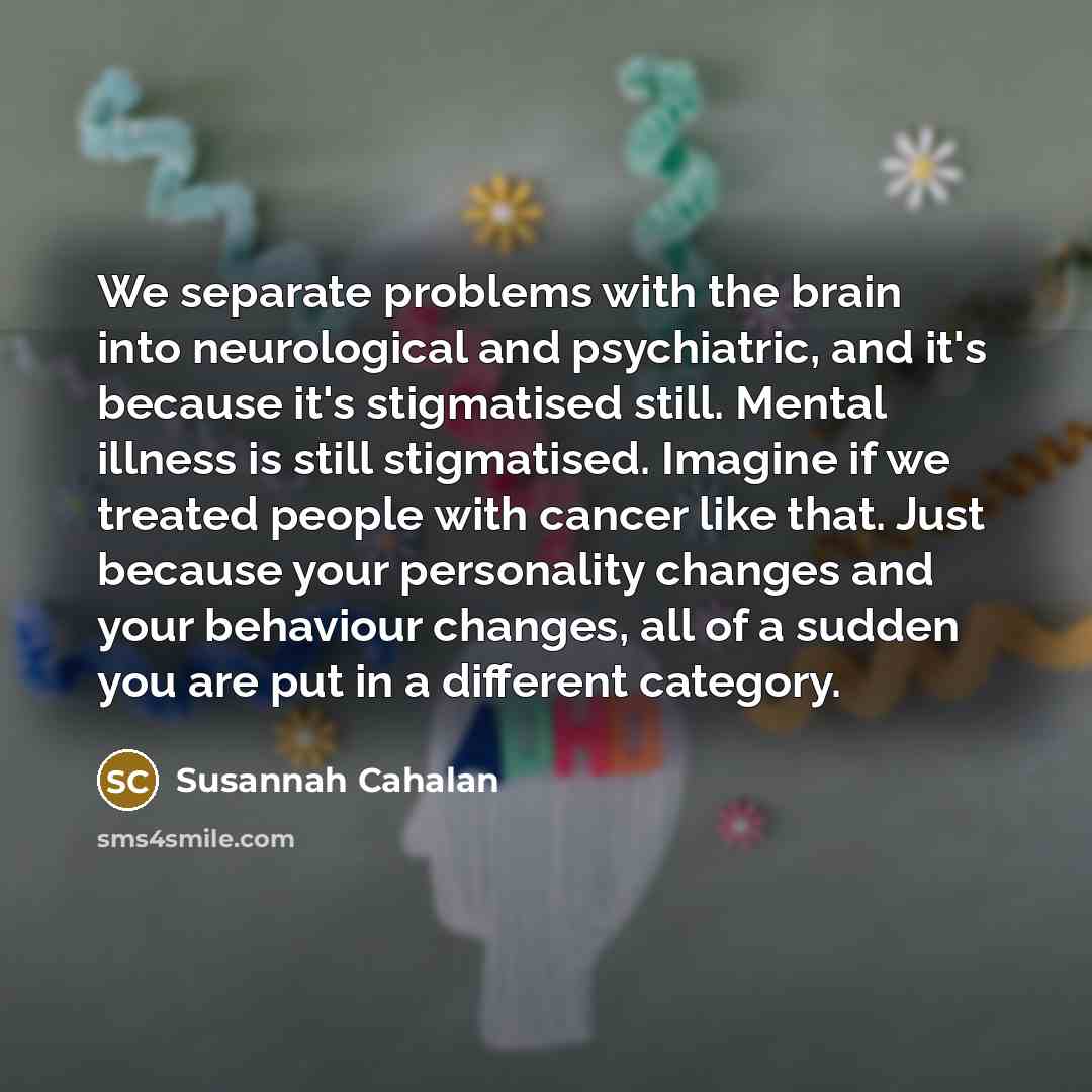 “We separate problems with the brain into neurological and psychiatric, and it's because it's stigmatised still. Mental illness is still stigmatised. Imagine if we treated people with cancer like that. Just because your personality changes and your behaviour changes, all of a sudden you are put in…” quote by Susannah Cahalan